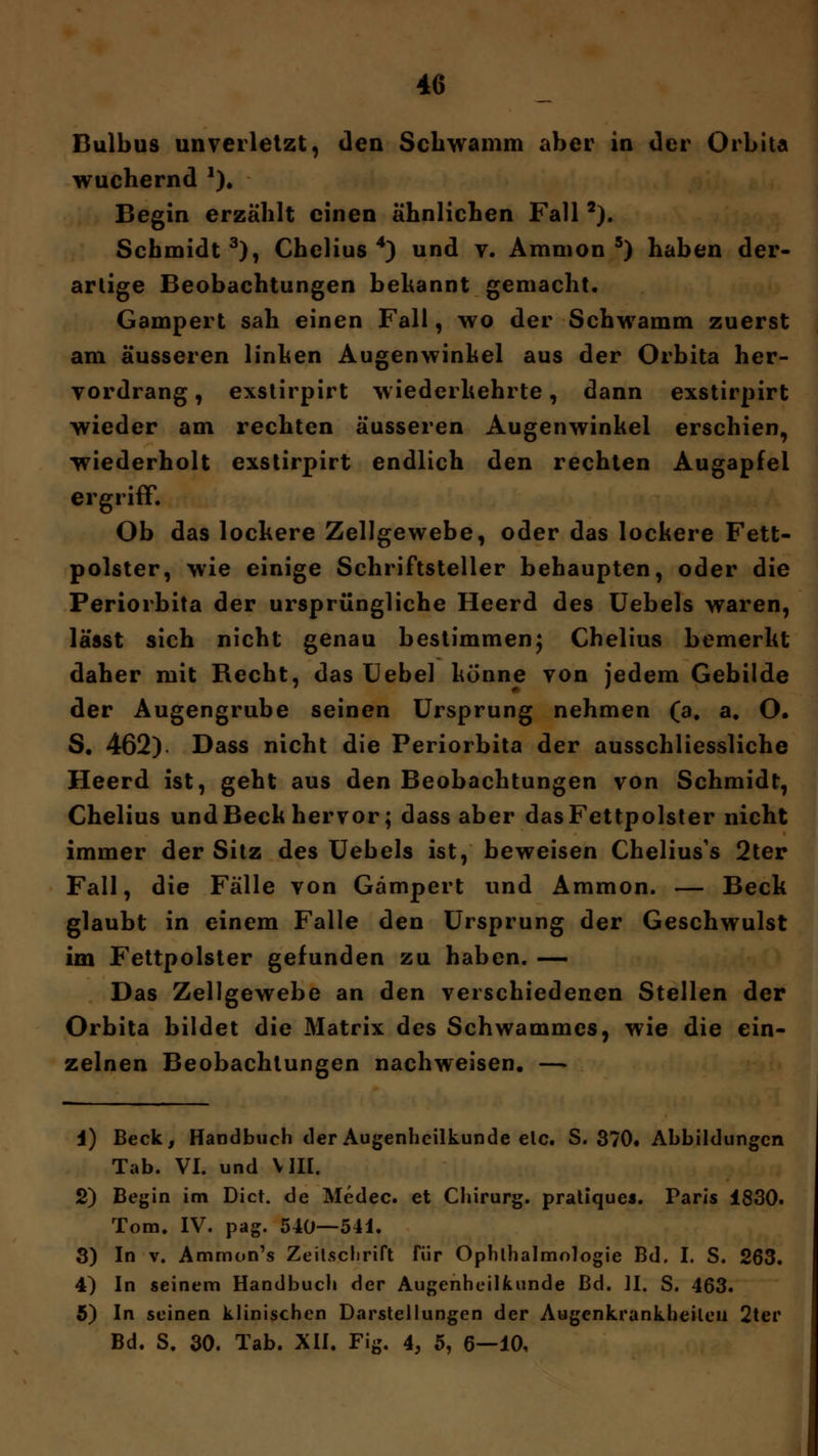 Bulbus unverletzt, den Schwamm aber in der Orbita wuchernd 2). Begin erzählt einen ähnlichen Fall2). Schmidt3), Chelius 4) und v. Amnion5) haben der- artige Beobachtungen bekannt gemacht. Gampert sah einen Fall, wo der Schwamm zuerst am äusseren linken Augenwinkel aus der Orbita her- vordrang , exstirpirt wiederkehrte, dann exstirpirt wieder am rechten äusseren Augenwinkel erschien, wiederholt exstirpirt endlich den rechten Augapfel ergriff. Ob das lockere Zellgewebe, oder das lockere Fett- polster, wie einige Schriftsteller behaupten, oder die Periorbita der ursprüngliche Heerd des Uebels waren, lässt sich nicht genau bestimmen; Chelius bemerkt daher mit Recht, das Uebel könne von jedem Gebilde der Augengrube seinen Ursprung nehmen (a. a. O. S, 462). Dass nicht die Periorbita der ausschliessliche Heerd ist, geht aus den Beobachtungen von Schmidt, Chelius und Beck hervor; dass aber das Fettpolster nicht immer der Sitz des Uebels ist, beweisen Chelius's 2ter Fall, die Fälle von Gampert und Ammon. — Beck glaubt in einem Falle den Ursprung der Geschwulst im Fettpolster gefunden zu haben. — Das Zellgewebe an den verschiedenen Stellen der Orbita bildet die Matrix des Schwammcs, wie die ein- zelnen Beobachtungen nachweisen. —> 1) Beck, Handbuch der Augenheilkunde elc. S. 370. Abbildungen Tab. VI. und \ III. 2) Begin im Dict. de Medec. et Chirurg, pratiques. Paris 1830. Tom. IV. pag. 540—541. 3) In v. Ammon's Zeitschrift für Ophthalmologie Bd, I. S. 263. 4) In seinem Handbuch der Augenheilkunde Bd. II. S. 463. 5) In seinen klinischen Darstellungen der Augenkrankheiten 2ter Bd. S. 30. Tab. XII. Fig. 4, 5, 6—10.