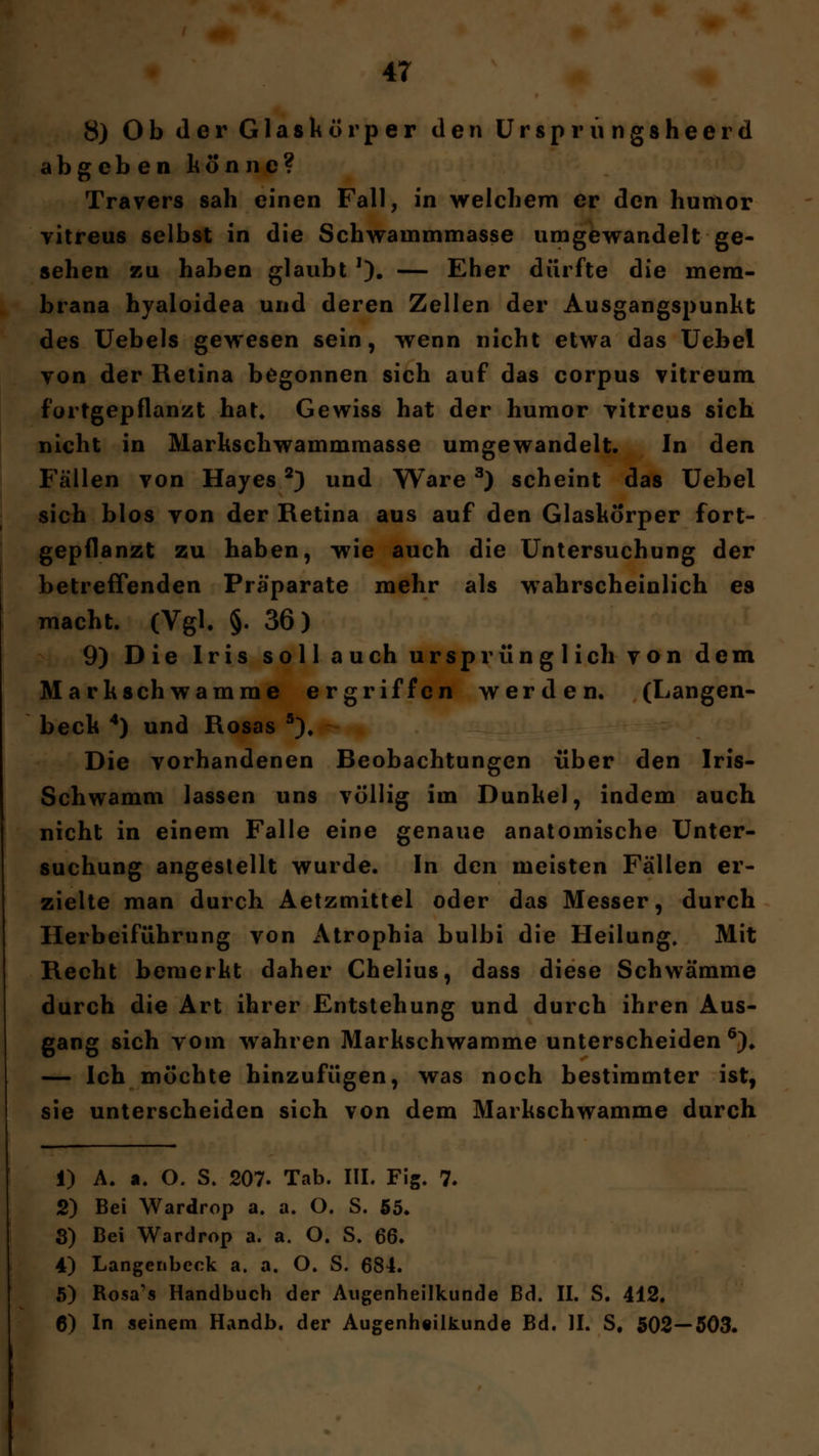 8) Ob der Glaskörper den Ursprungsheerd abgeben könne? Travers sah einen Fall, in welchem er den humor vitreus selbst in die Schwarnmmasse umgewandelt ge- sehen zu haben glaubt '). — Eher dürfte die mem- brana hyaloidea und deren Zellen der Ausgangspunkt des Uebels gewesen sein, wenn nicht etwa das Uebel von der Retina begonnen sich auf das corpus vitreum fortgepflanzt hat. Gewiss hat der humor vitreus sich nicht in Markschwammmasse umgewandelt. In den Fällen von Hayes2) und Ware3) scheint das Uebel sich blos von der Retina aus auf den Glaskörper fort- gepflanzt zu haben, wie auch die Untersuchung der betreffenden Präparate mehr als wahrscheinlich es macht. (Vgl. §. 36) 9) Die Iris soll auch ursprünglich von dem Markschwamme ergriffen werden. (Langen- beck 4) und Rosas 5), Die vorhandenen Beobachtungen über den Iris- Schwamm lassen uns völlig im Dunkel, indem auch nicht in einem Falle eine genaue anatomische Unter- suchung angestellt wurde. In den meisten Fällen er- zielte man durch Aetzmittel oder das Messer, durch Herbeiführung von Atrophia bulbi die Heilung, Mit Recht bemerkt daher Chelius, dass diese Schwämme durch die Art ihrer Entstehung und durch ihren Aus- gang sich vom wahren Markschwamme unterscheiden6). — Ich möchte hinzufügen, was noch bestimmter ist, sie unterscheiden sich von dem Markschwamme durch 1) A. a. O. S. 207. Tab. III. Fig. 7. 2) Bei Wardrop a. a. O. S. 55. 3) Bei Wardrop a. a. O. S. 66. 4) Langenbeck a. a. O. S. 684. 5) Rosa's Handbuch der Augenheilkunde Bd. II. S. 412. 6) In seinem Handb. der Augenheilkunde Bd. II. S# 502—503.