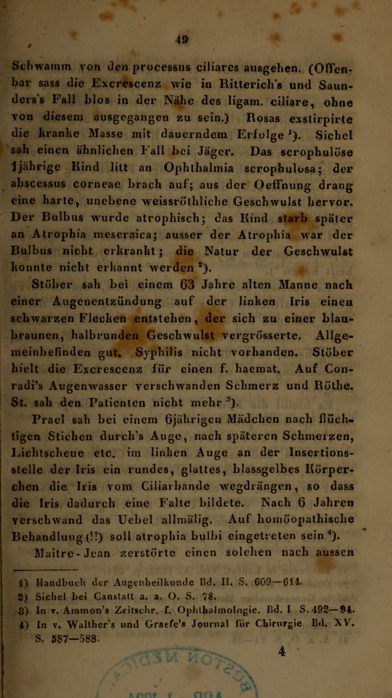 Schwamm von den processus ciliares ausgehen. (Offen- bar sass die Excrescenz wie in Ritterichs und Saun- ders's Fall blos in der Nähe des ligam. ciliare, ohne von diesem ausgegangen zu sein.) Rosas exstirpirte die hranhe Masse mit dauerndem Erfolge J). Sichel sah einen ähnlichen Fall bei Jäger. Das scrophulöse 1jährige Kind litt an Ophthalmia scrophulosa; der abscessus corneae brach auf; aus der Oeffnung drang eine harte, unebene weissröthliche Geschwulst hervor. Der Bulbus wurde atrophisch; das Kind starb später an Atrophia mescraica; ausser der Atrophia war der Bulbus nicht crhranlit; die Natur der Geschwulst konnte nicht erkannt werden 2). Stöber sah bei einem 63 Jahre alten Manne nach einer Augenentzündung auf der linken Iris einen schwarzen Flecken entstehen, der sich zu einer blau- braunen, halbrunden Geschwulst yergrösserte. Allge- meinbefinden gut, Syphilis nicht vorhanden« Stöber hielt die Excrescenz für einen f. haemat. Auf Con- radi's Augenwasser verschwanden Schmerz und Röthe. St. sah den Patienten nicht mehr 3). Prael sah bei einem 6jährigen Mädchen nach flüch- tigen Stichen durch's Auge, nach späteren Schmerzen, Lichtscheue etc. im linken Auge an der Insertions- stelle der Iris ein rundes, glattes, blassgelbes Körper- chen die Iris vom Ciliai bände wegdrängen, so dass die Iris dadurch eine Falte bildete. Nach 6 Jahren verschwand das Uebel allmalig. Auf homöopathische Behandlung (!!) soll atrophia bulbi eingetreten sein4). Maitre-Jcan zerstörte einen solchen nach aussen 1) Handbuch der Augenheilkunde Bd. II. S. 609—614.» 2) Sichel bei Canstatl a. a. O. S. 78. 3) In v. Ammon's Zeitschr. f. Ophthalmologie. Bd. I S. 492—94. 4) In v. Walthcr's und Graefe's Journal für Chirurgie Bd. XV. S. 587—588,