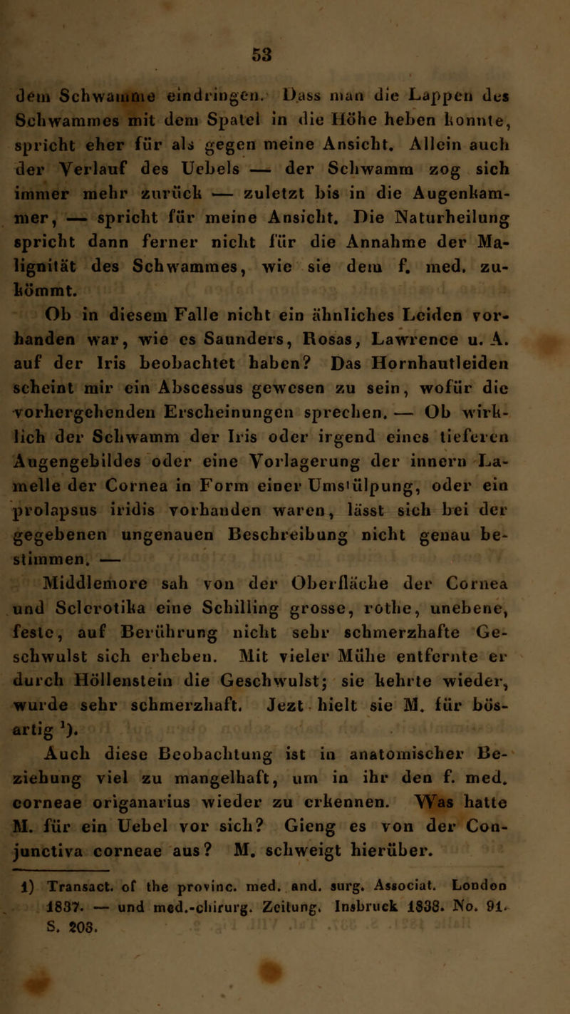 dem Schwämme eindringen. Dass man die Lappen des Schwammes mit dem Spatel in die Höhe heben konnte, spricht eher für als gegen meine Ansicht, Allein auch der Verlauf des Uebels — der Schwamm zog sich immer mehr zurück — zuletzt bis in die Augenham- mer, — spricht für meine Ansicht. Die Naturheilung spricht dann ferner nicht für die Annahme der Ma- lignität des Schwammes, wie sie dem f. med. zu- kömmt. Ob in diesem Falle nicht ein ähnliches Leiden vor- handen war, wie es Saunders, Rosas, Lawrence u. A. auf der Iris beobachtet haben? Das Hornhautleiden scheint mir ein Abscessus gewesen zu sein, wofür die vorhergehenden Erscheinungen sprechen. — Ob wirk- lich der Schwamm der Iris oder irgend eines tieferen Augengebildes oder eine Vorlagerung der innern La- melle der Cornea in Form einer Ums'ülpung, oder ein prolapsus iridis vorhanden waren, lässt sich bei der gegebenen ungenauen Beschreibung nicht genau be- stimmen, — Middlemore sah von der Oberfläche der Cornea und Sclcrotika eine Schilling grosse, rothe, unebene, feste, auf Berührung nicht sehr schmerzhafte Ge- schwulst sich erheben. Mit vieler Mühe entfernte er durch Höllenstein die Geschwulst; sie kehrte wieder, wurde sehr schmerzhaft. Jezt hielt sie KL für bös- artig 2). Auch diese Beobachtung ist in anatomischer Be- ziehung viel zu mangelhaft, um in ihr den f. med. corneae origanarius wieder zu erkennen. Was hatte AI. für ein Uebel vor sich? Gieng es von der Con- junetiva corneae aus? M. schweigt hierüber. 1) Transact. of the provinc. med. and. surg. Associat. London 1837. — und mcd.-chirurg. Zeitung, Insbruek 1838. No. 91- S. 203.