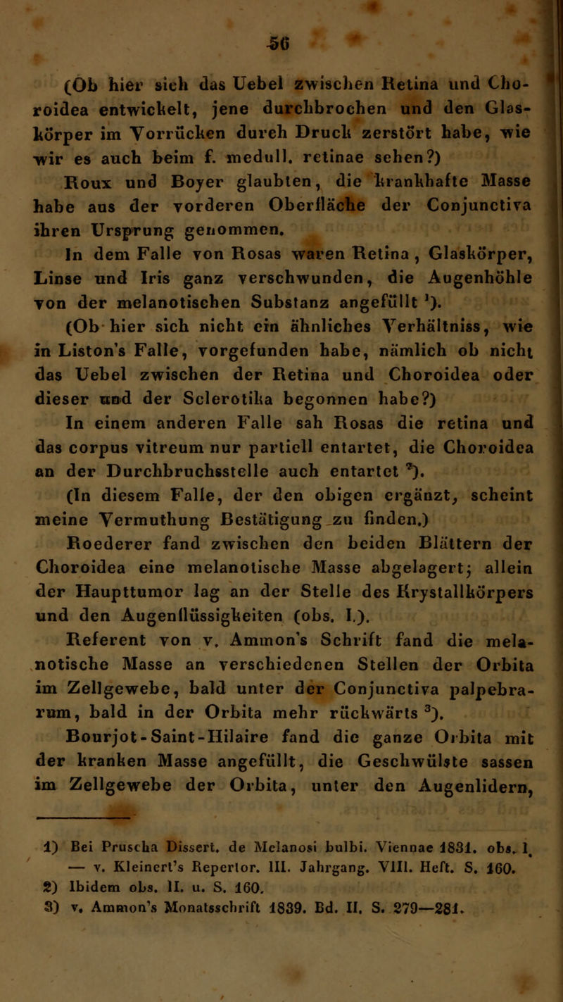 (Ob hier sieh das Uebel zwischen Retina und Cho- roidea entwickelt, jene durchbrochen und den Glas- körper im Vorrüchen durch Druck zerstört habe, wie wir es auch beim f. medull. retinae sehen?) Roux und Boyer glaubten, die krankhafte Masse habe aus der vorderen Oberfläche der Conjunctira ihren Ursprung genommen. In dem Falle von Rosas waren Retina , Glaskörper, Linse und Iris ganz verschwunden, die Augenhöhle von der melanotischen Substanz angefüllt '). (Ob hier sich nicht ein ähnliches Verhältniss, wie in Liston's Falle, vorgefunden habe, nämlich ob nicht das Uebel zwischen der Retina und Choroidea oder dieser und der Sclerotika begonnen habe?) In einem anderen Falle sah Rosas die retina und das corpus vitreum nur partiell entartet, die Choroidea an der Durchbruchsstelle auch entartet *). (In diesem Falle, der den obigen ergänzt, scheint meine Vermuthung Bestätigung zu finden.) Roederer fand zwischen den beiden Blättern der Choroidea eine melanotische Masse abgelagert; allein der Haupttumor lag an der Stelle des Krystallkörpers und den Augenilüssigkeiten (obs. I.). Referent von v. Ammon's Schrift fand die mela- notische Masse an verschiedenen Stellen der Orbita im Zellgewebe, bald unter der Conjunctiva palpebra- rum, bald in der Orbita mehr rückwärts 3). Bourjot-Saint-Hilaire fand die ganze Oibita mit der kranken Masse angefüllt, die Geschwülste sassen im Zellgewebe der Orbita, unter den Augenlidern, 1) Bei Pruscha Dissert. de Melanosi bulbi. Viennae 4831. ob«, lt — v. Kleineres Reperlor. III. Jahrgang. V1I1. Heft. S. 160. 2) Ibidem obs. II. u. S. 160. 3) v. Ammon's Monatsschrift 1839. Bd. II. S. 279—281»