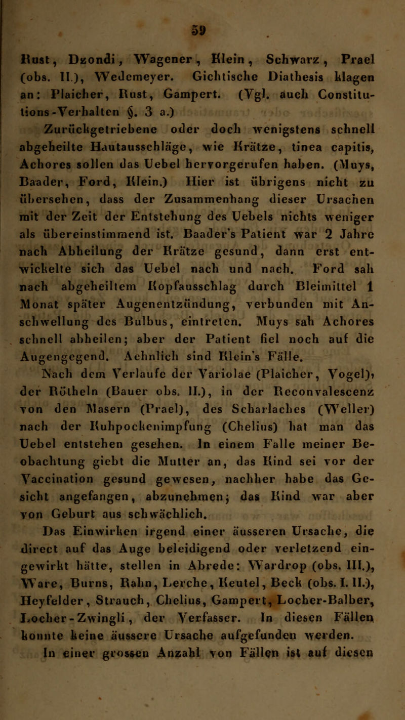 5S> Wust, Dzondi, Wagener, Klein, Schwarz, Prael (obs. II), Wedemeyer. Gichtische Diathesis klagen an: Plaicher, Rust, Gampert. (Vgl. auch Constitu- lions-Verhalten §. 3 a.) Zurückgetriebene oder doch wenigstens schnell abgeheilte Hautausschläge, wie Kratze, tinea capitis, Achores sollen das Uebel hervorgerufen haben. (Muys, Baader, Ford, Klein.) Hier ist übrigens nicht zu übersehen, dass der Zusammenhang dieser Ursachen mit der Zeit der Entstehung des Uebels nichts weniger als übereinstimmend ist. Baader's Patient war 2 Jahre nach Abheilung der Kratze gesund, dann erst ent- wickelte sich das Uebel nach und nach. Ford sah nach abgeheiltem Kopfausschlag durch Bleimittel 1 Monat später Augenentzündung, verbunden mit An- schwellung des Bulbus, eintreten. Muys sah Achores schnell abheilen; aber der Patient fiel noch auf die Augengegend. Aehnlich sind Kleines Fälle. Nach dem Verlaufe der Variolae (Plaicher, Vogel)? der Böthein (Bauer obs. IL), in der Beconvalescenz von den Masern (Prael), des Scharlaches (Weller) nach der Kuhpockenimpfung (Chelius) hat man das Uebel entstehen gesehen. In einem Falle meiner Be- obachtung giebt die Mutter an, das Kind sei vor der Vaccination gesund gewesen, nachher habe das Ge- sicht angefangen, abzunehmen; das Kind war aber von Geburt aus schwächlich. Das Einwirken irgend einer äusseren Ursache, die direct auf das Auge beleidigend oder verletzend ein- gewirkt hätte, stellen in Abrede: Wardrop (obs. III.), Ware, Burns, Kahn, Lerche, Keutel, Beck (obs. I. IL), Heyfelder, Strauch, Chelius, Gampert, Locher-Balber, Locher-Zwingli, der Verfasser. In diesen Fällen konnte keine äussere Ursache aufgefunden werden. In einer grossen Anzahl von Fällen ist auf diesen