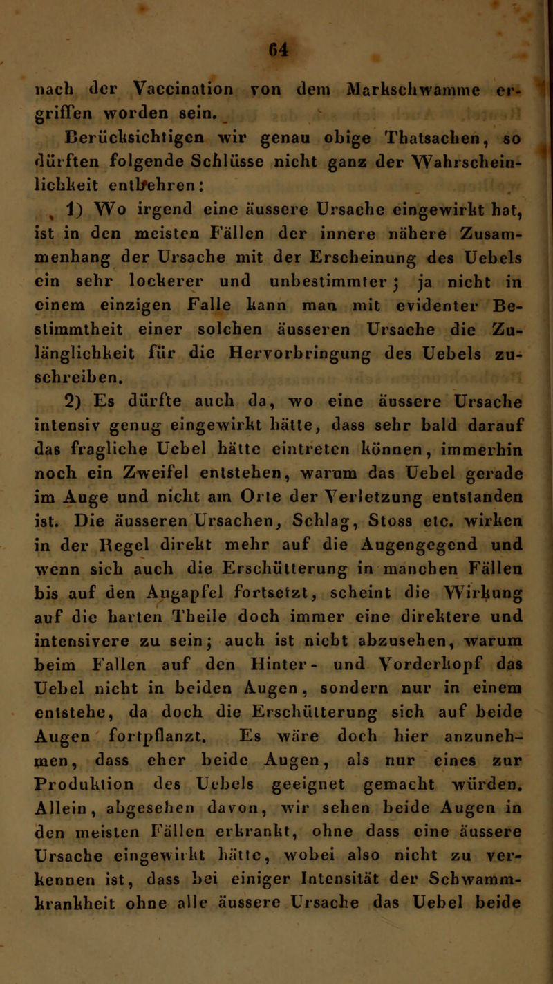 nach der Vaccination von dem Markschwamme er- griffen worden sein. Berücksichtigen wir genau obige Thatsachen, so dürften folgende Schlüsse nicht ganz der Wahrschein- lichheit entbehren: 1) Wo irgend eine äussere Ursache eingewirkt hat, ist in den meisten Fallen der innere nähere Zusam- menhang der Ursache mit der Erscheinung des Uebels ein sehr lockerer und unbestimmter j ja nicht in einem einzigen Falle kann man mit evidenter Be- stimmtheit einer solchen äusseren Ursache die Zu- länglichkeit für die Hervorbringung des Uebels zu- schreiben. 2) Es dürfte auch da, wo eine äussere Ursache intensiv genug eingewirkt hätte, dass sehr bald darauf das fragliche Ucbel hätte eintreten können, immerhin noch ein Zweifel entstehen, warum das Uebel gerade im Auge und nicht am Orte der Verletzung entstanden ist. Die äusseren Ursachen, Schlag, Stoss etc. wirken in der Regel direkt mehr auf die Augengegend und wenn sich auch die Erschütterung in manchen Fällen bis auf den Augapfel fortsetzt, scheint die Wirkung auf die harten Theile doch immer eine direktere und intensivere zu sein} auch ist niebt abzusehen, warum beim Fallen auf den Hinter- und Vorderkopf das Uebel nicht in beiden Augen, sondern nur in einem entstehe, da doch die Erschütterung sich auf beide Augen fortpflanzt. Es wäre doch hier anzuneh- men, dass eher beide Augen, als nur eines zur Produktion des Uebels geeignet gemacht würden. Allein, abgesehen davon, wir sehen beide Augen in den meisten Fällen erkrankt, ohne dass eine äussere Ursache eingewirkt hätte, wobei also nicht zu ver- kennen ist, dass bei einiger Intensität der Schwamm- krankheit ohne alle äussere Ursache das Uebel beide