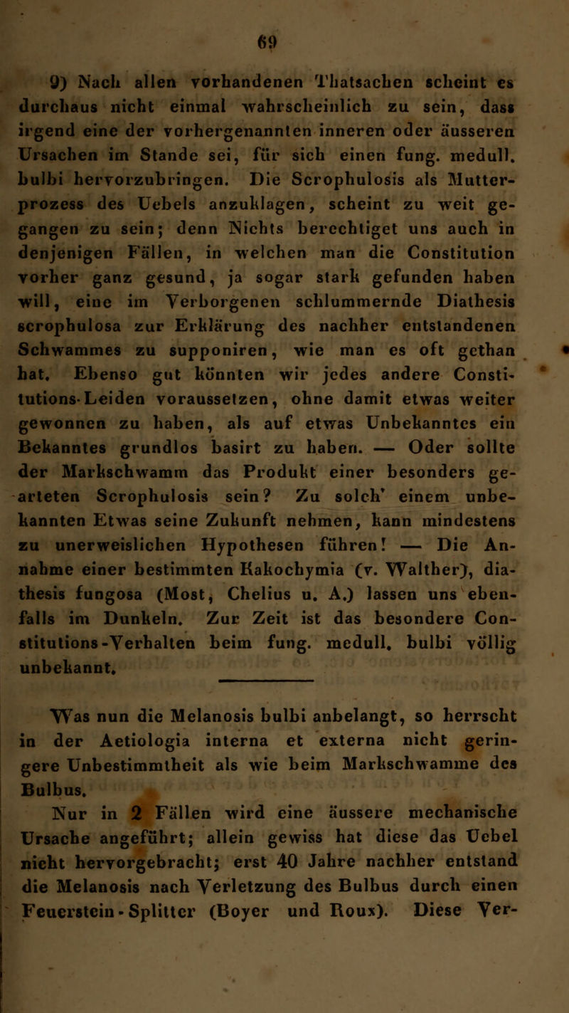 9) Nach allen vorhandenen Thatsachen scheint es durchaus nicht einmal wahrscheinlich zu sein, das» irgend eine der vorhergenannten inneren oder äusseren Ursachen im Stande sei, für sich einen fung. medull. bulbi hervorzubringen. Die Scrophulosis als Mutter- prozess des Uebels anzuklagen, scheint zu weit ge- gangen zu sein; denn Nichts berechtiget uns auch in denjenigen Fällen, in welchen man die Constitution vorher ganz gesund, ja sogar stark gefunden haben will, eine im Verborgenen schlummernde Diathesis scrophulosa zur Erklärung des nachher entstandenen Schwammes zu supponiren, wie man es oft gethan hat. Ebenso gut könnten wir jedes andere Consti- tution-Leiden voraussetzen, ohne damit etwas weiter gewonnen zu haben, als auf etwas Unbekanntes ein Bekanntes grundlos basirt zu haben. — Oder sollte der Markschwamm das Produkt einer besonders ge- arteten Scrophulosis sein? Zu solch* einem unbe- kannten Etwas seine Zukunft nehmen, kann mindestens zu unerweislichen Hypothesen führen! — Die An- nahme einer bestimmten Kakochymia (v. Walther), dia- thesis fungosa (Most, Chelius u. A.) lassen uns eben* falls im Dunkeln» Zur Zeit ist das besondere Con- stitutions -Verhalten beim fung. medull, bulbi völlig unbekannt* Was nun die Melanosis bulbi anbelangt, so herrscht in der Aetiologia interna et externa nicht gerin- gere Unbestimmtheit als wie beim Markschwamme des Bulbus, Nur in 2 Fällen wird eine äussere mechanische Ursache angeführt; allein gewiss hat diese das Uebel nicht hervorgebracht; erst 40 Jahre nachher entstand die Melanosis nach Verletzung des Bulbus durch einen Feuerstein-Splitter (Boyer und Roux). Diese \er-