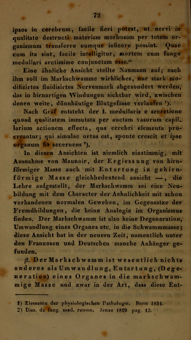 73 ipsos in cerebrum, facile fieri potest, ot nervi in qualitate destructi materiam morbosam per totum or- ganismum transferre eumque inficere possint. Quae cum ita sint, facile intelligitur, mortem cum fungo inedullari arctissime conjunctam esse. Eine ähnliche Ansicht stellte Naumann auf; nach ihm soll im Markschwamme wirkliches, nur stark rao- ditizirtes fluidisirtes Nervenmark abgesondert werden, das iu hirnartigen Windungen sichtbar wird, zwischen denen weite, dünnhäutige Blutgefässe verlaufen '). Nach Graf entsteht der f. medullaris e secretiöne tjuoad qualitatem immutata per auctam vasorum capil. larium actionem effecta, qua cerebri elementa pro- creantur; qui simulac ortus est, sponte crescit et ipse Organum fifc secernens 2). In diesen Ansichten ist ziemlich einstimmig, mit Ausnahme von Maunoir, der Ergiessung von hirn« formiger Masse auch mit Entartung in gehirn- formige Masse gleichbedeutend ansieht —, die Lehre aufgestellt, der Markschwamm sei eine Neu- bildung mit dem Character der Aehnlichkeit mit schon vorhandenen normalen Geweben, im Gegensatze der Fremdbildungen, die keine Analogie im Organismus finden« Der Marksehwamm ist also keine Degeneration, Umwandlung eines Organes etc. in die Schwammmasse; diese Ansicht hat in der neuern Zeitj namentlich unter den Franzosen und Deutschen manche Anhänger ge- funden» ß. Der Markschwamm ist wesentlich nichts anderes alsUmwandlung, Entartung, (Dege- neration) eines Organes in die markschwam- mige Masse und zwar in der Art, dass diese Ent- J) Elemente der physiologischen Pathologie. Bonn 1831.