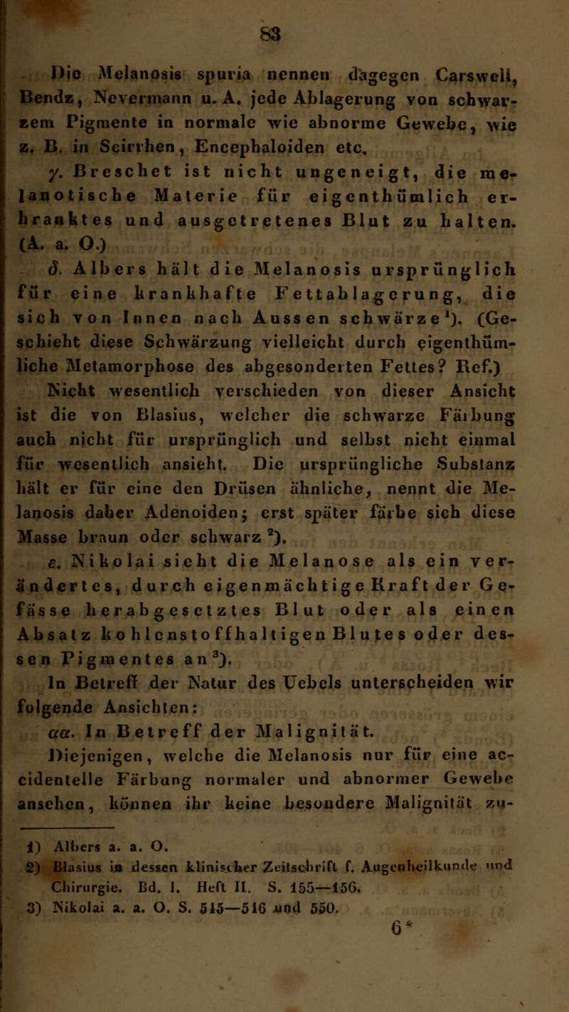 Die Melanosis spuria nennen dagegen Carsweli, Bendz, Nevcrmann u. A* jede Ablagerung von schwar- zem Pigmente in normale wie abnorme Gewebe, wie z. B. in Scirrhen, Encephaloiden etc* y. Dreschet ist nicht ungeneigt, die me- lanotische Materie für eigenthümlich er- kranktes und ausgetretenes Blut zu halten, (A. a. O.) d. Albers hält die Melanosis ursprünglich für eine krankhafte Fettablagerung, die sich von Innen nach Aussen schwärze1). (Ge- schieht diese Schwärzung vielleicht durch eigenthüm- liche Metamorphose des abgesonderten Fettes? Ref.) Rieht wesentlich verschieden von dieser Ansicht ist die von Blasius, welcher die schwarze Färbung auch nicht für ursprünglich und selbst nicht einmal für wesentlich ansieht. Die ursprüngliche Substanz hält er für eine den Drüsen ähnliche, nennt die Me- lanosis daher Adenoiden; erst später färbe sich diese Masse braun oder schwarz 2), c. Nikolai sieht die Melanose als ein ver- ändertes, durch eigenmächtige Kraft der Ge- fässe herabgesetztes Blut oder als einen Absatz kohlenstoffhaltigen Blutes oder des- sen Pigmentes an3). In Betreff der jNatur des Uebels unterscheiden wir folgende Ansichten: aß. In Betreff der Malignilät. Diejenigen, welche die Melanosis nur für eine ac- cidentelle Färbung normaler und abnormer Gewebe ansehen, können ihr keine besondere Malignität zu- 1) Albers a. a. O. 2) Blasius ijn dessen klinischer Zeitschrift f. Augenheilkunde und Chirurgie. Bd. 1. Heft II. S. 155—156. 3) Nikolai a. a. O. S. 545—516 und 550. 6