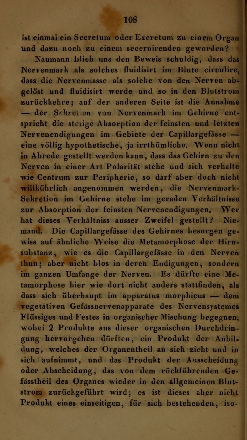 ist einmal ein Secretum oder Excretum zu einem Organ und dazu noch zu einem secernirenden geworden? Naumann blieb uns den Beweis schuldig, dass das Nervenmark als solches fluidisirt im Blute circulire, dass die Nervenmasse als solche von den Nerven ab- gelöst und fluidisirt werde und so in den Blutstrom zurückkehre; auf der anderen Seite ist die Annahme — der Sekret on von Nervenmark im Gehirne ent- spricht die stetige Absorption der feinsten und letzten Nervenendigungen im Gebiete der Capillargefässe — eine völlig hypothetische, ja irrtbümliche. Wenn nicht in Abrede gestellt werden kann, dass das Gehirn zu den Nerven in einer Art Polarität stehe und sich verhalte wie Centrum zur Peripherie, so darf aber doch nicht wiilkührlich angenommen werden, die Nervenmark- Sekretion im Gehirne stehe im geraden Verhältnisse zur Absorption der feinsten Nervenendigungen. Wer hat dieses Verhältniss ausser Zweifel gestellt? Nie- mand. Die Capillargefässe des Gehirnes besorgen ge- wiss auf ähnliche Weise die Metamorphose der Hirn- substanz, wie es die Capillargefässe in den Nerven thun; aber nicht blos in deren Endigungen, sondern im ganzen Umfange der Nerven. Es dürfte eine Me- tamorphose hier wie dort nicht anders stattfinden, als dass sich überhaupt im apparatus morphicus — dem vegetativen Gefässnervenapparate des Ncrvensystemes Flüssiges und Festes in organischer Mischung begegnen, •wobei 2 Produkte aus dieser organischen Durchdrin- gung hervorgehen dürften, ein Produkt der Anbil- dung, welches der Organentheil an sich zieht und in sich aufnimmt, und das Produkt der Ausscheidung ocler Abscheidung, das von dem rückführenden Ge- fässtheil des Organes wieder in den allgemeinen Blul- strom zurückgeführt wird* es ist dieses aber nicht Produkt eines einseitigen, für sich bestehenden, iso-