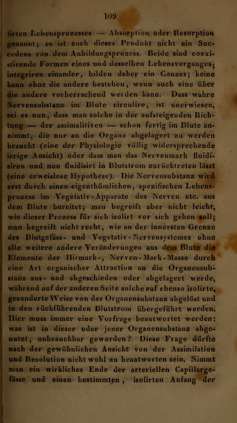lirlen Lebensprozesses — Absorption oder Resorption genannt; es ist auch dieses Produkt nicht ein Suc- rodens von dem Anbildungsprozcss. Beide sind coexi- stirende Formen eines und desselben Lebensvorganges- integriren einander, bilden daher ein Ganzes; keine kann ohne die andere bestehen, wenn auch eine über die andere vorherrschend weiden kann. Dass wahre Nervensubstanz im Blute circulire, ist unerwiesen, sei es nun, dass man solche in der aufsteigenden Rich- tung — der assimalitiven — schon fertig im Blute an- nimmt, die nur an die Organe abgelagert zu werden braucht (eine der Physiologie völlig widersprechende irrige Ansicht) oder dass man das Nervenmark lluidi- siren und nun fluidisirt in Blutstrom zurücktreten lässt (eine erweislose Hypothese). Die Nervensubstanz wird erst durch einen eigentümlichen, spezifischen Lebens- prozess im Vegetativ-Apparate des Nerven etc. aus dem Blute bereitet; man begreift aber nicht leicht, wie dieser Prozess für sich isolirt vor sich gehen soll; man begreift nicht recht, wie an der innersten Grenze des Blutgefäss- und Vegetativ-Nervensystemcs ohne alle weitere andere Veränderungen aus dem Blute die Elemente der Hirmark-, Nerven-Marh-Masse durch eine Art organischer Attraction an die Organensub- stanz aus- und abgeschieden oder abgelagert werde, während auf der anderen Seite solche auf ebenso isolirte, gesonderte Weise von der Organensubstanz abgelöst und in den rückführenden Blutstrom übergeführt werden. Hier muss immer eine Vorfrage beantwortet werden: was ist in dieser oder jener Organensubstanz abge- nutzt, unbrauchbar geworden? Diese Frage dürfte nach der gewöhnlichen Ansicht von der Assimilation und Resolution nicht wohl zu beantworten sein. Nimmt man ein wirkliches Ende der arteriellen Capillarge- fässe und einen bestimmten , isolirten Anfang der