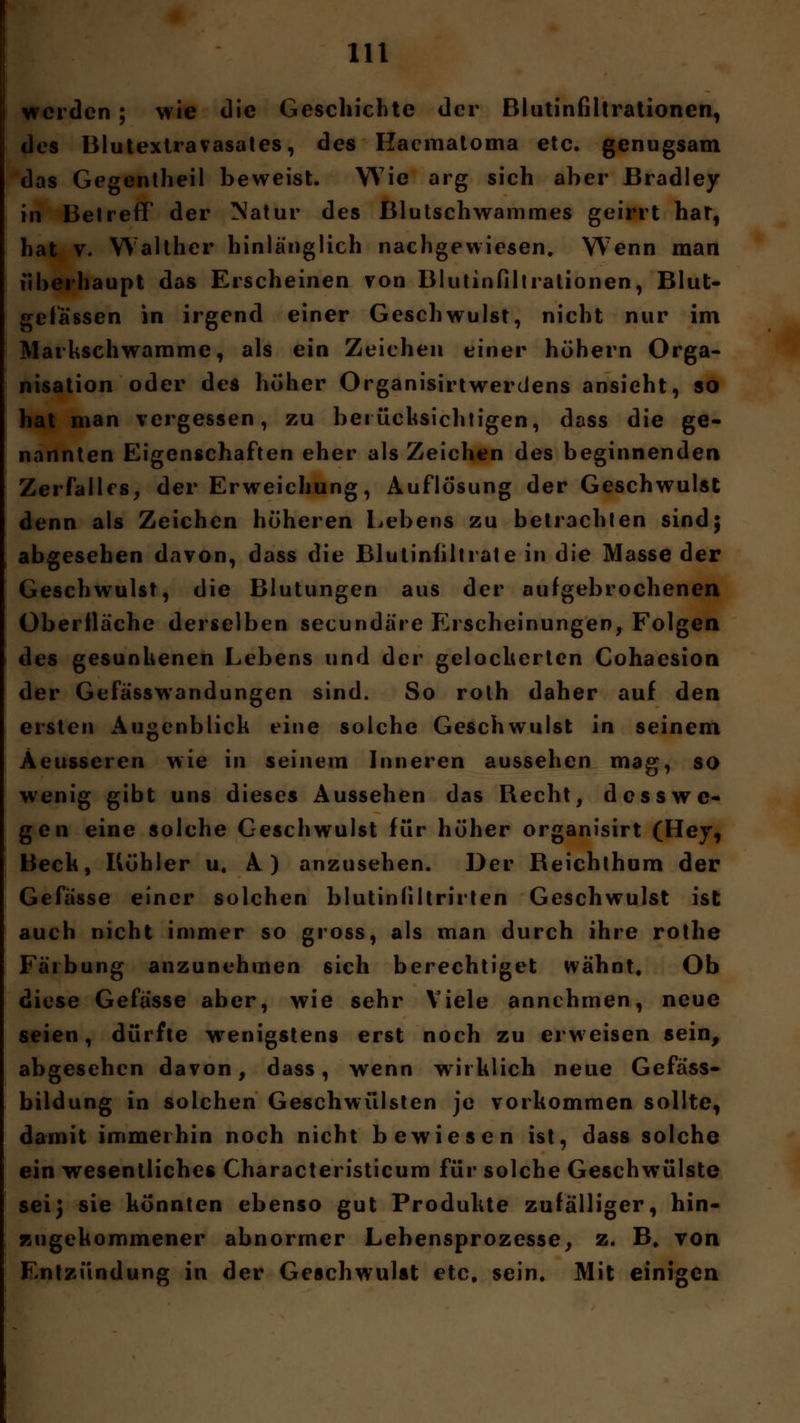 werden; wie die Geschichte der Blutinfiltrationen, des Blutextravasates, des Hacmatoma etc. genugsam das Gegentheil beweist. Wie arg sich aber Bradley in Betreff der Natur des Blutschwammes geirrt har, hat v. Walther hinlänglich nachgewiesen. W7enn man überhaupt das Erscheinen von Blutinfiltralionen, Blut- gefässen in irgend einer Geschwulst, nicht nur im Marhschwamme, als ein Zeichen einer höhern Orga- nisation oder des höher Organisirtwerdens ansieht, so hat man vergessen, zu berücksichtigen, dass die ge- nannten Eigenschaften eher als Zeichen des beginnenden Zerfalles, der Erweichung, Auflösung der Geschwulst denn als Zeichen höheren Lebens zu betrachten sind; abgesehen davon, dass die Bluliniiltrate in die Masse der Geschwulst, die Blutungen aus der aufgebrochenen Oberfläche derselben seeundäre Erscheinungen, Folgen des gesunkenen Lebens und der gelöcherten Cohaesion der Gefasswandungen sind. So roth daher auf den ersten Augenblick eine solche Geschwulst in seinem Äeusseren wie in seinem Inneren aussehen mag, so wenig gibt uns dieses Aussehen das Recht, d ess we- gen eine solche Geschwulst für höher organisirt (Hey, Beck, Köhler u. A ) anzusehen. Der Reichthum der Gefässe einer solchen blutinfiltrirten Geschwulst ist auch nicht immer so gross, als man durch ihre rothe Färbung anzunehmen sich berechtiget wähnt. Ob diese Gefässe aber, wie sehr Viele annehmen, neue seien, dürfte wenigstens erst noch zu erweisen sein, abgesehen davon, dass, wenn wirklich neue Gefass- bildung in solchen Geschwülsten je vorkommen sollte, damit immerhin noch nicht bewiesen ist, dass solche ein wesentliches Characteristicum für solche Geschwülste sei} sie könnten ebenso gut Produkte zufälliger, hin- zugekommener abnormer Lebensprozesse, z. B# von Entzündung in der Geschwulst etc. sein. Mit einigen