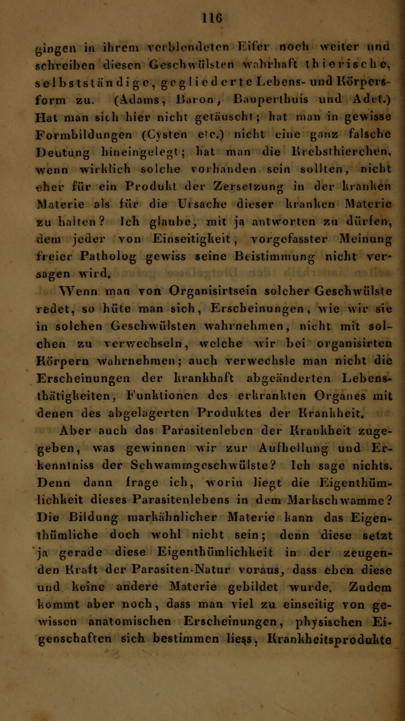 fingen in ihrem verblendeten Eifer noch weiter und schreiben diesen Geschwülsten wahrhaft ihierischc, selbstständige, gegliederte Lebens- und Körpers- form zu. (Adams, Baron, Bauperthuis und Ad et.) Hat man sich hier nicht getäuscht; hat man in gewisse Formbildungen (Cysten etc.) nicht eine ganz falsche Deutung hineingelegt; hat man die Ki ebsthierchen, wenn wirklich solche vorhanden sein sollten, nicht eher für ein Produkt der Zersetzung in der kranken Materie als für die Ursache dieser kranken Materie zu halten? Ich glaube, mit ja antworten zu dürfen, dem jeder von Einseitigkeit, vorgefasster Meinung freier Patholog gewiss seine Btistimmung nicht ver- sagen wird. Wenn man von Organisirtsein solcher Geschwülste redet, so hüte man sich, Erscheinungen, wie wir sie in solchen Geschwülsten wahrnehmen, nicht mit sol- chen zu verwechseln, welche wir bei organisirten Körpern wahrnehmen; auch verwechsle man nicht die Erscheinungen der krankhaft abgeänderten Lebens- thätigkeiten, Funktionen, des erkrankten Organes mit denen des abgelagerten Produktes der Krankheit. Aber auch das Parasitenleben der Krankheit zuge- geben, was gewinnen wir zur Aufhellung und Er- kenntniss der Schwammgeschwülste? Ich sage nichts. Denn dann frage ich, worin liegt die Eigentüm- lichkeit dieses Parasitenlebens in dem Markschwamme? Die Bildung markähnlicher Materie kann das Eigen- tümliche doch wrohl nicht sein; denn diese setzt ja gerade diese Eigentümlichkeit in der zeugen- den Kraft der Parasiten-Natur voraus, dass eben diese und keine andere Materie gebildet wurde. Zudem kommt aber noch, dass man viel zu einseitig von ge- wissen anatomischen Erscheinungen, physischen Ei- genschaften sich bestimmen Hess, Krankheitsprodukte