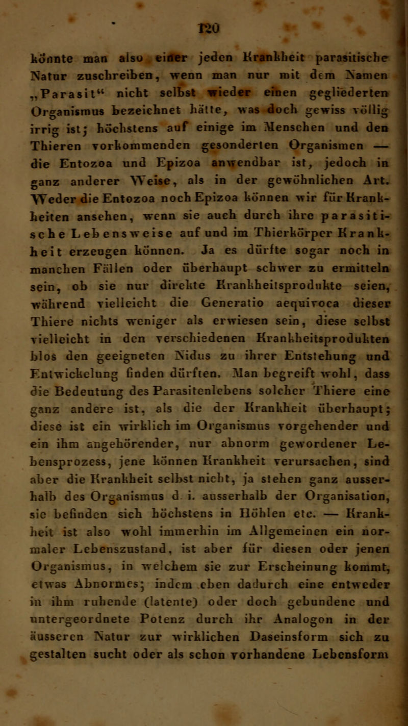 r>o i konnte man alsu einer jeden Krankheit parasitische Natur zuschreiben, wenn man nur mit dem Manien ..Parasit nicht selbst wieder einen gegliederten Organismus bezeichnet hätte, was doch gewiss völlig irri«* ist5 höchstens auf einige im Menschen und den Thieren vorkommenden gesonderten Organismen — die Entozoa und Epizoa anwendbar ist, jedocb in ganz anderer 'Weise, als in der gewöhnlichen Art. Weder die Entozoa noch Epizoa können wir für Krank- heiten ansehen, wenn sie auch durch ihre parasiti- sche Lebensweise auf und im Thierkörpcr Krank- heit erzeugen können. Ja es dürfte sogar noch in manchen Fällen oder überhaupt schwer zu ermitteln sein, ob sie nur direkte Krankheitsprodukte seien, während vielleicht die Generatio aequiroca dieser Thiere nichts weniger als erwiesen sein, diese selbst vielleicht in den verschiedenen Krankheitsprodukten blos den geeigneten Nidus zu ihrer Entstehung und Entwickelung finden dürften, Man begreift wohl, dass die Bedeutung des Parasitenlebens solcher Thiere eine ganz andere ist. als die der Krankheit überhaupt; diese ist ein wirklich im Organismus vorgehender und ein ihm angehörender, nur abnorm gewordener Le- bensprozess, jene können Krankheit verursachen, sind aber die Krankheit selbst nicht, ja stehen ganz ausser- halb des Organismus d i. ausserhalb der Organisation, sie befinden sich höchstens in Höhlen etc. — Krank- heit ist also wohl immerhin im Allgemeinen ein nor- maler Lebenszustand, ist aber für diesen oder jenen Organismus, in welchem sie zur Erscheinung kommt, etwas Abnormes; indem eben dadurch eine entweder in ihm ruhende (latente) oder doch gebundene und untergeordnete Potenz durch ihr Analogon in der äusseren !Natur zur wirklichen Daseinsform sich zu gestalten sucht oder als schon vorhandene Lebensform