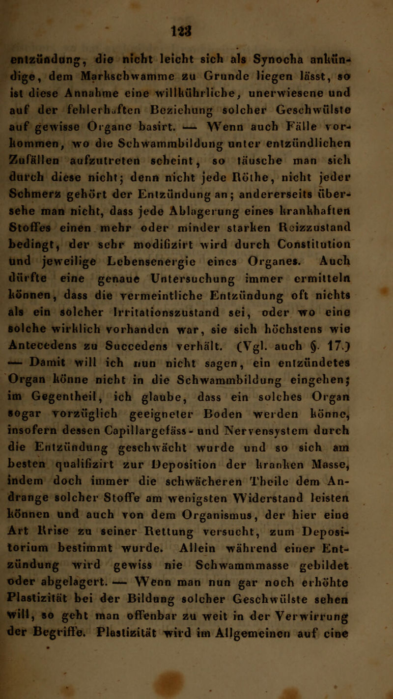 1*3 entzündung, die nicht leicht sich als Synocha ankün- dige, dem Markschwamme zu Grunde liegen lässt, so ist diese Annahme eine willhührliche, unerwiesene und auf der fehlerhaften Beziehung solcher Geschwülste auf gewisse Organe basirt. -— Wenn auch Fälle vor- kommen, wto die Schwammbildung unter entzündlichen Zufällen aufzutreten scheint, so täusche man sich durch diese nicht j denn nicht jede Röthe, nicht jeder Schmerz gehört der Entzündung an; andererseits über- sehe man nicht, dass jede Ablagerung eines krankhaften Stoffes einen mehr oder minder starken Rcizzustand bedingt, der sehr modifizirt wird durch Constitution und jeweilige Lebensenergie eines Organes. Auch dürfte eine genaue Untersuchung immer ermitteln können, dass die vermeintliche Entzündung oft nichts als ein solcher Irritationszustand sei, oder wo eine solche wirklich vorhanden war, sie sich höchstens wie Antecedens zu Succedens verhält. (Vgl. auch §. 17.) —- Damit will ich nun nicht sagen, ein entzündetes Organ könne nicht in die Schwammbildung eingehen; im Gegentheil, ich glaube, dass ein solches Organ sogar vorzüglich geeigneter Boden werden könne, insofern dessen Capillargefäss- und Nervensystem durch die Entzündung geschwächt wurde und so sich am besten qualifizirt zur Deposition der kranken Masse, indem doch immer die schwächeren Theile dem An- dränge solcher Stoffe am wenigsten Widerstand leisten können und auch von dem Organismus, der hier eine Art Krise zu seiner Rettung versucht, zum Deposi- torium bestimmt wurde. Allein während einer Ent- zündung wird gewiss nie Schwammmasse gebildet oder abgelagert. — Wenn man nun gar noch erhöhte Plastizität bei der Bildung solcher Geschwülste sehen will, so geht man offenbar zu weit in der Verwirrung der Begriffe. Plastizität ivird im Allgemeinen auf eine ■