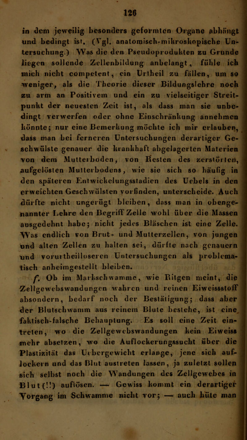 in dem jeweilig besonders geformten Organe abhängt und bedingt ist. (Vgl. anatomisch-mikroskopische Un- tersuchung.) Was die den Pseudoprodukten zu Grunde liegen sollende Zellenbildung anbelangt, fühle ich mich nicht competent, ein Urtheil zu fällen, um so •weniger, als die Theorie dieser Bildungslehre noch zu arm an Positivem und ein zu vielseitiger Streit- punkt der neuesten Zeit ist, als dass man sie unbe- dingt verwerfen oder ohne Einschränkung annehmen könnte; nur eine Bemerkung möchte ich mir erlauben, dass man bei ferneren Untersuchungen derartiger Ge- schwülste genauer die krankhaft abgelagerten Materien von dem Mutterboden, von Besten des zerstörten, aufgelösten Multei bodens, wie sie sich so häufig in den späteren Entwickelungsstadien des Uebels in den erweichten Geschwülsten vorfinden, unterscheide. Auch dürfte nicht ungerügt bleiben, dass man in obenge- nannter Lehre den Begriff Zelle wohl über die Massen ausgedehnt habe; nicht jedes Bläschen ist eine Zelle. Was endlich von Brut- und Mutterzellen, von jungen und alten Zellen zu halten sei, dürfte nach genauem nnd voruitheilloseren Untersuchungen als problema- tisch anheimgestellt bleiben. f. Ob im Markschwamme, wie Bitgen meint, die Zellgewcbswandungen wahren und reinen EiweissstofF absondern, bedarf noch der Bestätigung; dass aber der Blutschwamm aus reinem Blute besiehe, ist eine, faktisch-falsche Behauptung. Es soll eine Zeit ein- treten, wo die Zellgewcbswandungen kein Eiweiss mehr absetzen, wo die Auflockerungssucht über die Plastizität das Uibergewicht erlange, jene sich auf- lockern und das Blut austreten lassen, ja zuletzt sollen sich selbst noch die Wandungen des Zellgewebes in Blut(ü) auflösen. — Gewiss kommt ein derartiger Yorgang im Schwämme nicht vor; — auch hüte man