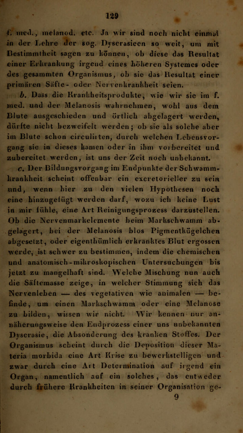 f. nred., melanod. etc. Ja wir sind noch niclit einmal in der Lehre der sog. Dyscrasieen so weit, um mit Bestimmtheit sagen zu können, ob diese das Resultat einer Erkrankung irgend eines Loheren Systemes oder des gesammten Organismus, ob sie das Resultat einer primären Säfte- oder Nervenkrankheit seien. b. Dass die Krankheitsprodukte, wie wir sie im f. med. und der Melanosis wahrnehmen, wohl aus dem Blute ausgeschieden und örtlich abgelagert werden, dürfte nicht bezweifelt werden; ob sie als solche aber im Blute schon circuliiten, durch welchen Lebensvor- gang sie in dieses kamen oder in ihm vorbereitet und zubereitet werden, ist uns der Zeit noch unbekannt. Cm Der Bildungsvorgang im Endpunkte der Schwamm- krankheit scheint offenbar ein excretoi ieller zu sein, und, wenn hier zu den vielen Hypothesen noch eine hinzugefügt werden darf, wozu ich keine Lust in mir fühle, eine Art Reinigungsprozess darzustellen. Ob die Nervenmarkelcmente beim Markschwamm ab* gelagert, bei der Melanosis blos Pigmentkügelchen abgesetzt, oder eigenthümlich erkranktes Blut ergossen werde, ist schwer zu bestimmen, indem die chemischen und anatomisch-mikroskopischen Untersuchungen bis jetzt zu mangelhaft sind. Welche Mischung nun auch die Säfteraasse zeige, in welcher Stimmung sich das Nervenleben — des vegetativen wie animalen — be- finde, um einen Markschwamm oder eine Melanose zu bilden, wissen wir nicht. Wir kennen nur an- näherungsweise den Endprozess einer uns unbekannten Dyscrasie, die Absonderung des kranken Stoffes. Der Organismus scheint durch die Deposition dieser Ma- teria morbida eine Art Krise zu bewerkstelligen und zwar durch eine Art Determination auf irgend ein Organ, namentlich auf ein solches, das entweder durch frühere Krankheiten in seiner Organisation ge- 9