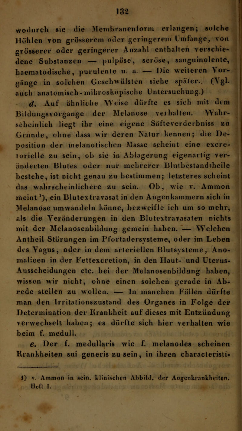 138 wodurch sie die Membranenform erlangen; solche Höhlen von grösserem oder geringerem Umfange, von grösserer oder geringerer Anzahl enthalten verschie- dene Substanzen — pulpöse, seröse, sanguinolente, haematodisehe, purulente u. a. — Die weiteren Vor- gänge in solchen Geschwülsten siehe später., (Vgl. auch anatomisch -mikroskopische Untersuchung.) | d. Auf ähnliche Weise dürfte es sich mit dtm Bildungsvorgange der Melanose verhalten. Wahr- scheinlich liegt ihr eine eigene Säfteverderbniss zu Grunde, ohne dass wir deren Natur kennen; die De- position der inelatiotischen Masse scheint eine exere- torielle zu sein, ob sie in Ablagerung eigenartig ver- änderten Blutes oder nur mehrerer Blutbestandiheile bestehe, ist nicht genau zu bestimmen; letzteres scheint das wahrscheinlichere zu sein. Ob, wie v. Ammon meint*), ein Blutextravasat in den Augenkammern sich in Melanose umwandeln könne, bezweifle ich um so mehr, als die Veränderungen in den Blutcxtravasaten nichts mit der Melanosenbildung gemein haben. — Welchen Antheil Störungen im Pfortadersysteme, oder im Leben des Vagus, oder in dem arteriellen Blutsysteme, Ano- malieen in der Fettexcretion, in den Haut- und Uterus- Ausscheidungen etc. bei der Melanosenbildung haben, wissen wir nicht, ohne einen solchen gerade in Ab- rede stellen zu wollen. — In manchen Fällen dürfte man den Irritationszustand des Organes in Folge der Determination der Krankheit auf dieses mit Entzündung verwechselt haben; es dürfte sich hier verhalten wie beim f. inedull. e* Der f. medullaris wie f. melanodes scheinen Krankheiten sui generis zu sein, in ihren characteristi- i) v, Ammon in sein, klinischen Abbild, der Augenkrankheiten. Heft I.