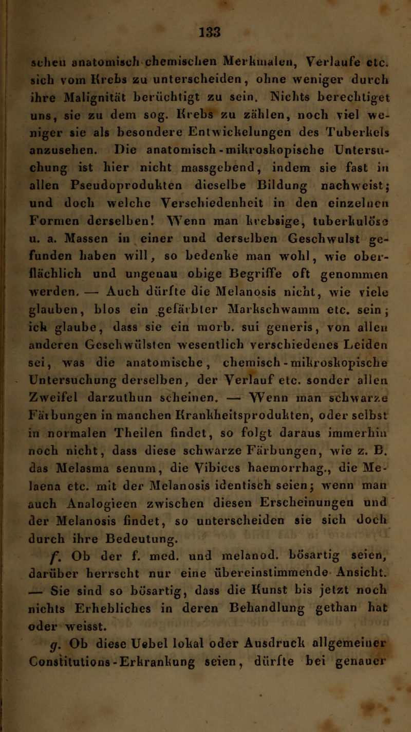 scheu anatomisch-chemischen Merkmalen, Verlaufe etc. sich vom Krebs zu unterscheiden, ohne weniger durch ihre Malignität berüchtigt zu sein. Nichts berechtiget uns, sie zu dem sog. Krebs zu zählen, noch viel we- niger sie als besondere Entwickelungen des Tuberkels anzusehen. Die anatomisch-mikroskopische Untersu- chung ist hier nicht massgebend, indem sie fast in allen Pseudoprodukten dieselbe Bildung nachweist; und doch welche Verschiedenheit in den einzelnen Formen derselben! Wenn man krebsige, tuberkulös** u. a. Massen in einer und derselben Geschwulst ge- funden haben will, so bedenke man wohl, wie ober- flächlich und ungenau obige Begriffe oft genommen werden. — Auch dürfte die Melanosis nicht, wie viele glauben, blos ein gefärbter Markschwamm etc. sein; ich glaube, dass sie ein morb. sui generis, von allen anderen Geschwülsten wesentlich verschiedenes Leiden sei, was die anatomische, chemisch-mikroskopische Untersuchung derselben, der Verlauf etc. sonder allen Zweifel darzuthun scheinen, — Wenn man schwarze Fälbungen in manchen Krankheitsprodukten, oder selbst in normalen Theilen findet, so folgt daraus immerhin noch nicht, dass diese schwarze Färbungen, wie z. B. das Melasma senum, die Vibices haemorrhag., die Me- laena etc. mit der Melanosis identisch seien; wenn man auch Analogieen zwischen diesen Erscheinungen und der Melanosis findet, so unterscheiden sie sich doch durch ihre Bedeutung. f. Ob der f. med. und melanod. bösartig seien, darüber herrscht nur eine übereinstimmende Ansicht. — Sie sind so bösartig, dass die Kunst bis jetzt noch nichts Erhebliches in deren Behandlung gethan hat oder weisst. g. Ob diese Uebel lokal oder Ausdruck allgemeiner Constitution-Erkrankung seien, dürfte bei genauer