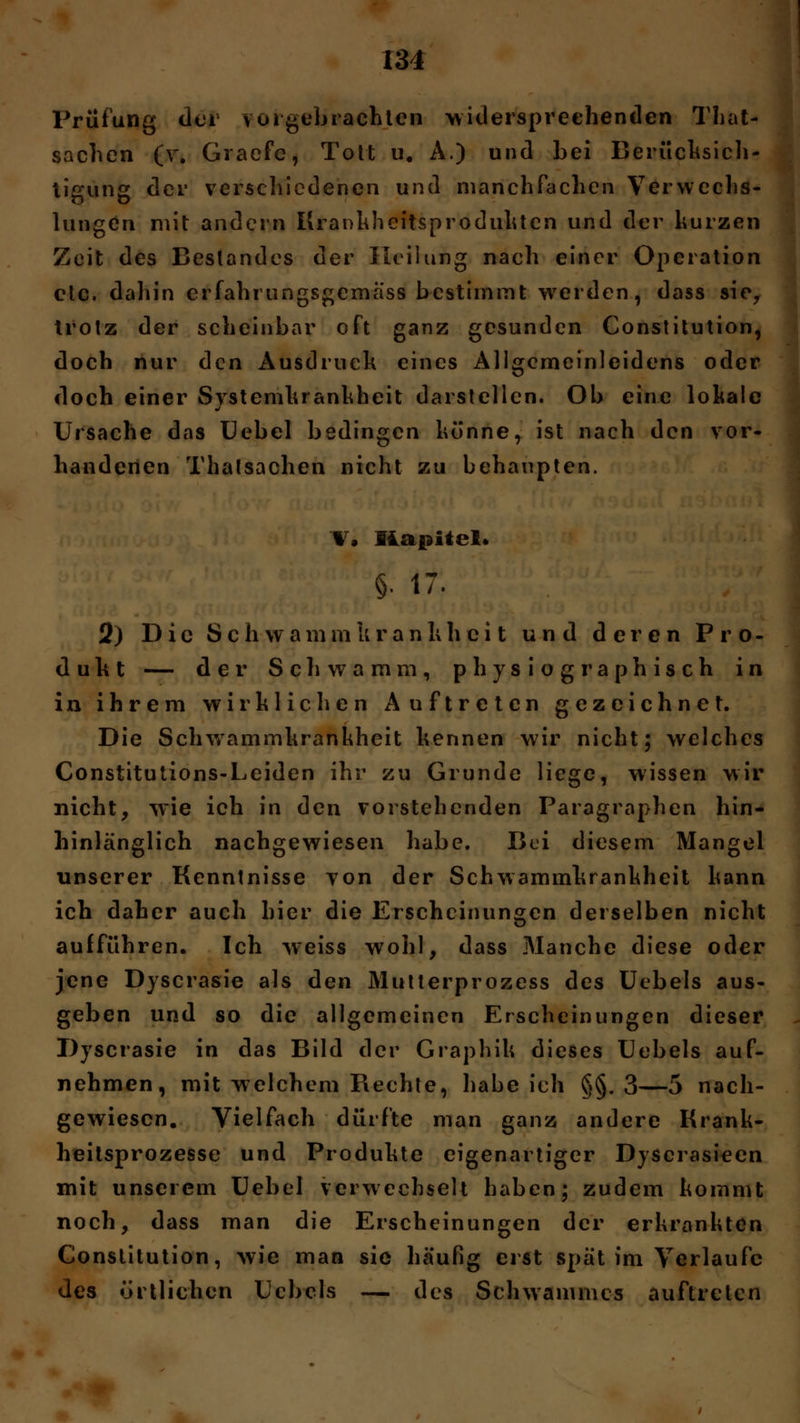 Prüfung clor vuigebrachten widersprechenden That- sachen (v. Graefe, Tott u. A.) und bei Berücksich- tigung der verschiedenen und manchfachen Verwechs- lungen mit andern Krankheitsprodukten und der hurzen Zeit des Bestandes der Heilung nach einer Operation etc. dahin erfahrungsgemäß bestimmt werden, dass sie, trotz der scheinbar oft ganz gesunden Constitution, doch nur den Ausdruck eines Allgemeinleidens oder doch einer Systemki ankheit darstellen. Ob eine lokale Ursache das Uebel bedingen könne, ist nach den vor- handenen Thatsachen nicht zu behaupten. V. Kapitel. $• 17. 2) Die S c h w a m m k r a n k h c i t und deren Pro- dukt — der Schwamm, physiographisch in in ihrem wirklichen Auftreten gezeichnet. Die Schwammkrankheit kennen wir nicht; welches Constitutions-Leiden ihr zu Grunde liege, wissen wir nicht, wie ich in den vorstehenden Paragraphen hin- hinlänglich nachgewiesen habe. Bei diesem Mangel unserer Kenntnisse von der Schwammkrankheit kann ich daher auch hier die Erscheinungen derselben nicht aufführen. Ich weiss wohl, dass Manche diese oder jene Dyscrasie als den Mutterprozess des Uebels aus- geben und so die allgemeinen Erscheinungen dieser Dyscrasie in das Bild der Graphik dieses Uebels auf- nehmen, mit welchem Rechte, habeich §§.3—5 nach- gewiesen. Vielfach dürfte man ganz andere Krank- heitsprozesse und Produkte eigenartiger Dyscrasieen mit unserem Uebel verwechselt haben; zudem kommt noch, dass man die Erscheinungen der erkrankten Constitution, wie man sie häufig erst spät im Verlaufe des örtlichen Uebels — des Schwammes auftreten