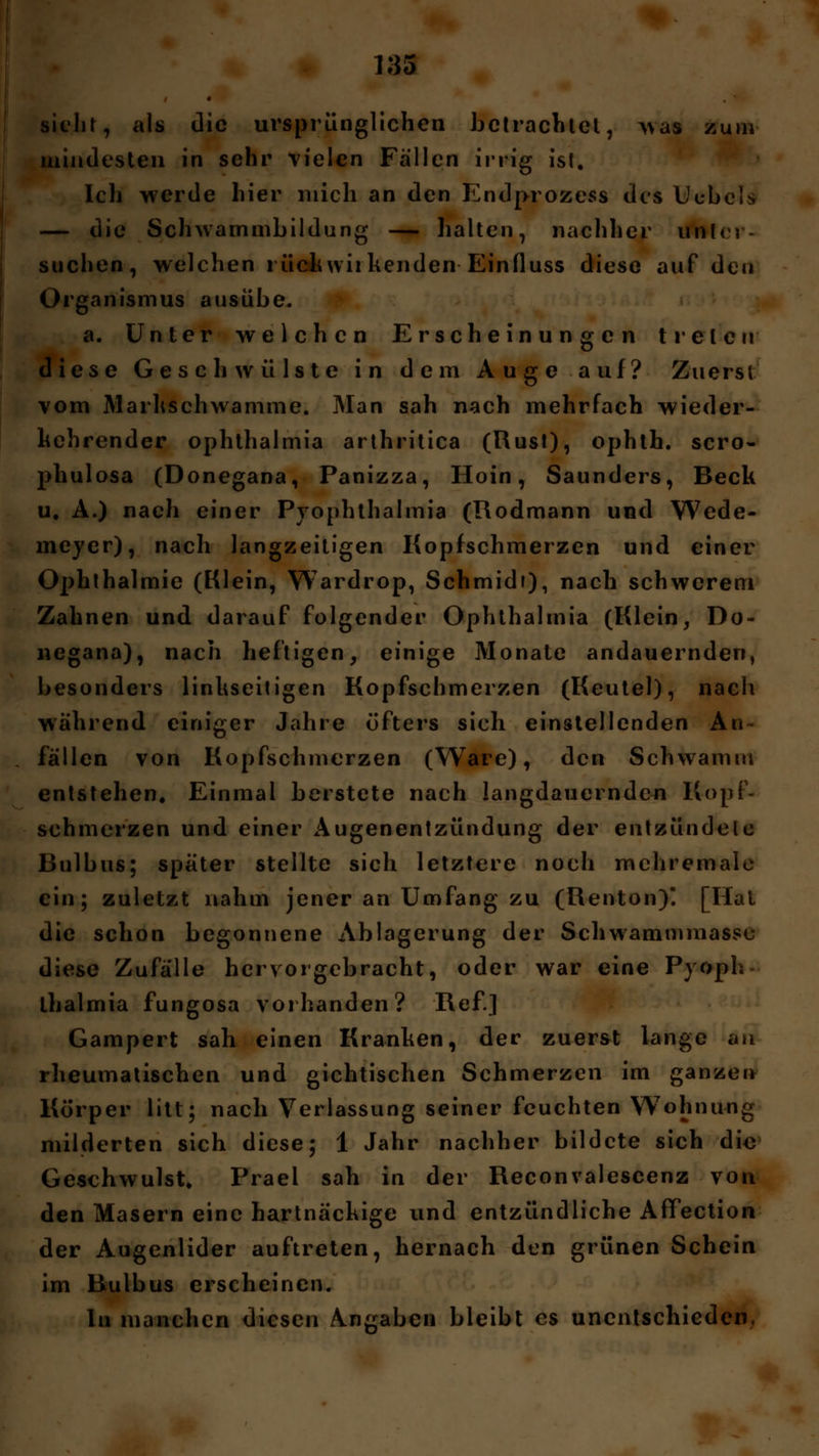 4 sieht, als die ursprünglichen betrachtet, was zum mindesten in sehr vielen Fallen irrig ist. Ich werde hier mich an den Endprozess des Ucbels — die Schwammbildung — halten, nachher unter- suchen, welchen rückwirkenden Einfluss diese auf den Organismus ausübe. a. Unter welchen Erscheinungen treten diese Geschwülste in dem Auge auf? Zuerst vom Markschwamme. Man sah nach mehrfach wieder- kehrender Ophthalmia arthritica (Rust), ophth. scro- phulosa (Donegana, Panizza, Hoin, Saunders, Beck u. A.) nach einer Pyophthalmia (Rodmann und Wede- meyer), nach langzeitigen Kopfschmerzen und einer Ophthalmie (Klein, Wardrop, Schmidt), nach schwerem Zahnen und darauf folgender Ophthalmia (Klein, Do- negana), nach heftigen, einige Monate andauernden, besonders linkseitigen Kopfschmerzen (Keutel), nach während einiger Jahre öfters sich einstellenden An fällen von Kopfschmerzen (Ware), den Schwamm entstehen. Einmal berstete nach langdauernden Kopf- schmerzen und einer Augenentzündung der entzündele Bulbus; später stellte sich letztere noch mchremale ein; zuletzt nahm jener an Umfang zu (Renton) [Hai die schon begonnene Ablagerung der Schwammmasse diese Zufälle hervorgebracht, oder war eine Pyoph lhalmia fungosa vorhanden? Ref.] Gampert sah einen Kranken, der zuerst lange au rheumatischen und gichtischen Schmerzen im ganzen Korper litt; nach Verlassung seiner feuchten Wohnung milderten sich diese; 1 Jahr nachher bildete sich die Geschwulst. Prael sah in der Reconvalescenz von den Masern eine hartnäckige und entzündliche Affection der Augenlider auftreten, hernach den grünen Schein im Bulbus erscheinen. In manchen diesen Angaben bleibt es unentschieden.