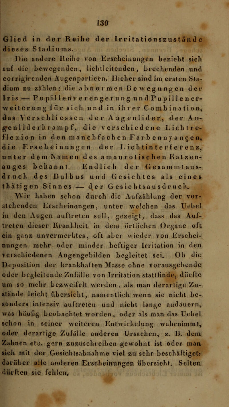 Glied in der Reihe der Irritationszuständc dieses Stadiums. Die andere Reihe von Erscheinungen bezieht sich auf die bewegenden, lichtleitenden, brechenden und corrigirenden Augenpartieen. Ilieher sind im ersten Sta- dium zu zählen: die ab normen Bewegungen der Iris — Pupillenverengerung undPupillener- Weiterung für sich und in ihrer Combi nation, das Verschliessen der Augenlider, der A u- g»e n 1 i d e r k r am p f, die verschiedene Lichtre- flexion in den manch fachen Farbennyancen, die Erscheinungen der L i c h t i n t e r f e r e n z, unter dem Namen des amaurotischen Katzen- auges bekannt. Endlich der Gesammtaus- druck des Bulbus und Gesichtes als eines t h ä t i g c n Sinnes — der G e s i c h t s a u s d r u c k. Wir haben schon durch die Aufzählung der vor- stehenden Erscheinungen, unter welchen das Uebel in den Augen auftreten soll, gezeigt, dass das Auf- treten dieser Krankheit in dem örtlichen Organe oft ein ganz unvermerktes, oft aber wieder von Erschei- nungen mehr oder minder heftiger Irritation in den verschiedenen Augengebilden begleitet sei. Ob die Deposition der krankhaften Masse ohne vorausgehende oder begleitende Zufälle von Irritation stattfinde, dürfte um so mehr bezweifelt werden , als man derartige Zu- stände leicht übersieht, namentlich wenn sie nicht be- sonders intensiv auftreten und nicht lange audauern, was häufig beobachtet worden, oder als man das Uebel schon in seiner weiteren Entwickelung wahrnimmt, oder derartige Zufälle anderen Ursachen, z. B. dem Zahnen etc. gern zuzuschreiben gewohnt ist oder man sich mit der Gesichtsabnahme viel zu sehr beschäftiget? darüber alle anderen Erscheinungen übersieht. Selten dürften sie fehlen.