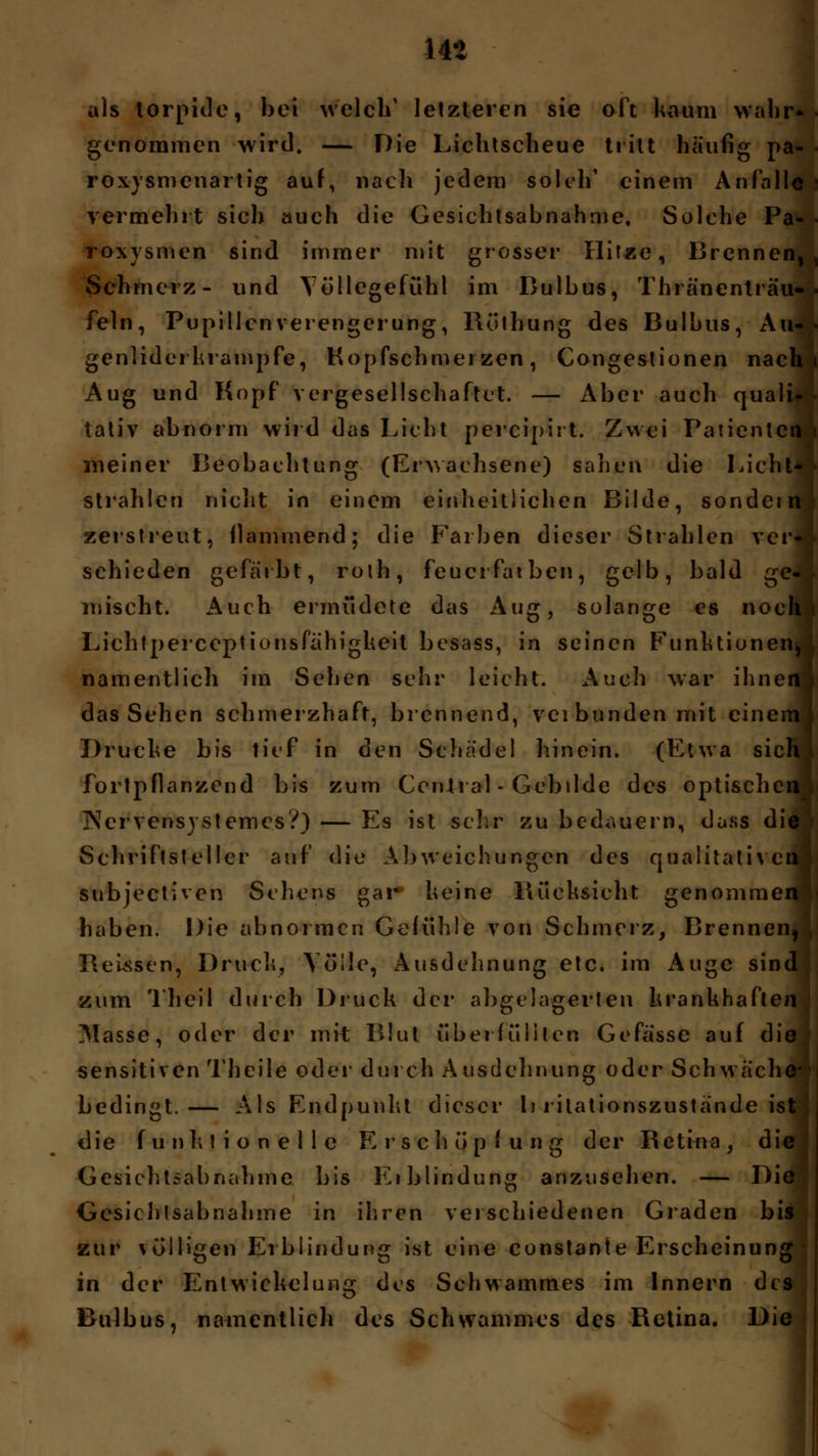 14* als torpide, bei welch1 letzteren sie oft kaum wali: genommen wird. — Die Lichtscheue tritt häufig pa- roxysmenartig auf, nach jedem solch' einem Anfalle vermehrt sich auch die Gesichtsabnahme. Solche Pa- • roxysmen sind immer mit grosser Hitze, Brennen, Schmerz- und Völlegefühl im Bulbus, Thränenlräti-- fein, Pupillen Verengerung, Röthung des Bulbus, Au- genlidei krampfe, Hopfschmerzen, Congestionen nach. Aug und Kopf vergesellschaftet. — Aber auch quali- tativ abnorm wird das Licht percipii t. Zwei Patienten meiner Beobachtung (Erwachsene) sahen die Licht- strahlen nicht in einem einheitlichen Bilde, sondein zerstreut, flammend; die Farben dieser Strahlen ver- schieden gefärbt, roth, feucrfatben, gelb, bald ge- mischt. Auch ermüdete das Aug, solange es noch i Lichtperceptionsfahigkeit besass, in seinen Funktionen, namentlich im Sehen sehr leicht. Auch war ihnen! das Sehen schmerzhaft, brennend, veibundenmit einem! Drucke bis lief in den Schädel hinein. (Etwa sich) fortpflanzend bis zum Central - Gebilde des optischen Nervensystemes?) — Es ist sehr zu bedauern, dass die Schriftsteller auf die Abweichungen des qualitativen subjeetiven Sehens gar heine Rücksicht genommen haben. Die abnormen Gefühle von Schmerz, Brennen, Reussen, Druck, Völle, Ausdehnung etc. im Auge sind zum Theil durch Druck der abgelagerten krankhaften Masse, oder der mit Blut überfüllten Gefasse auf die sensitiven Theile oder durch A usdehnung oder Seh wache* bedingt.— Als Endpunkt dieser li i ilationszustande ist die funktionelle Erschöpfung der Retina, die Gesichtsabnahme bis Eiblindung anzusehen. — Die Gesichlsabnahme in ihren verschiedenen Graden bis zur völligen Eiblindung ist eine constante Erscheinung in der Entwiekelung des Schwatnm.es im Innern des Bulbus, namentlich des Schwammes des Retina. Die