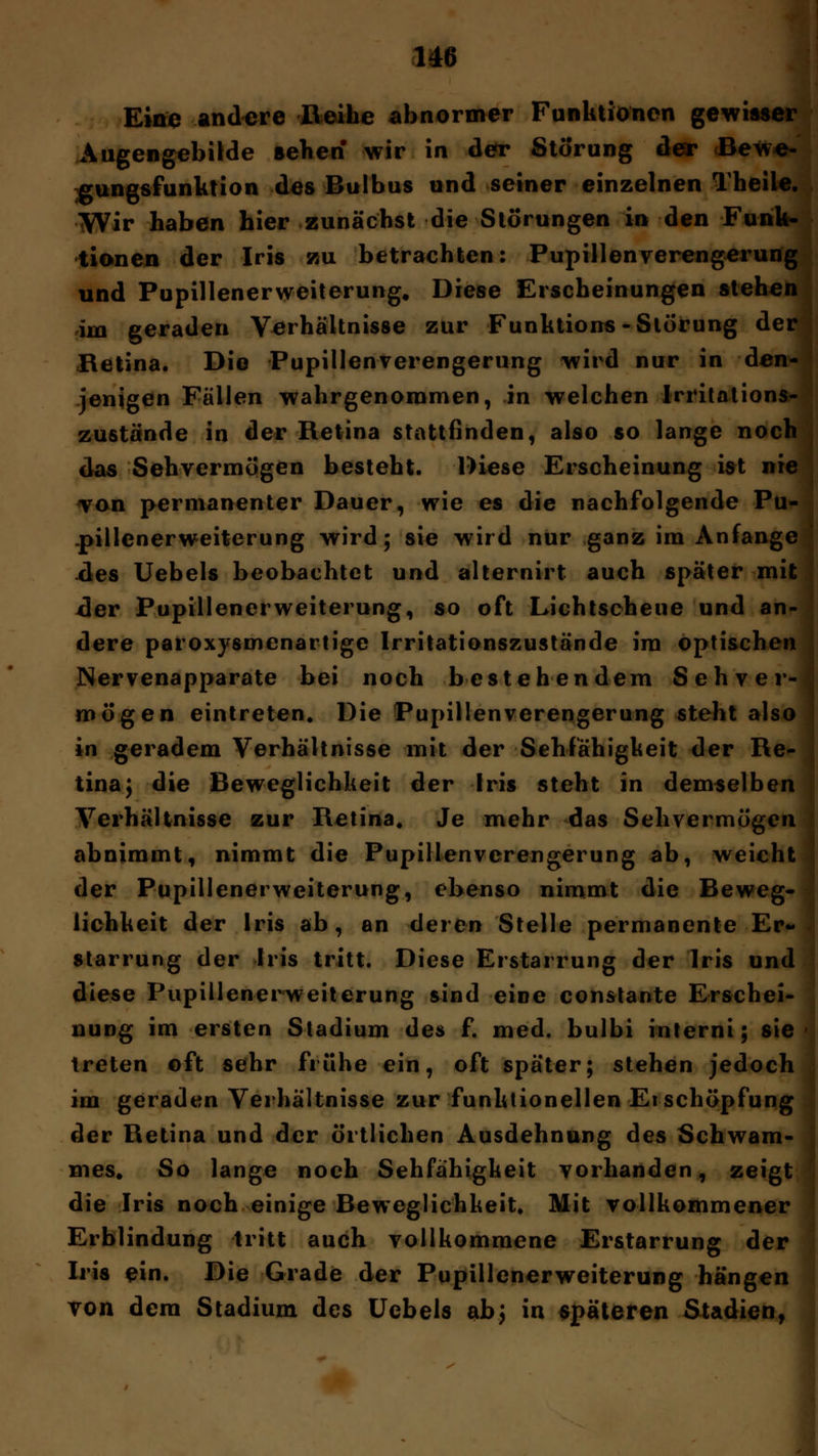 Eine andere Reihe abnormer Funktionen gewiasi Augengebilde sehen wir in der Störung der Bew gungsfunktion des Bulbus und seiner einzelnen Theih Wir haben hier zunächst die Störungen in den Funk- tionen der Iris zu betrachten: Pupillenverengerung und Pupillenerweiterung. Diese Erscheinungen stehen im geraden Verhältnisse zur Functions -Störung der Retina. Die Pupillen Verengerung wird nur in den- jenigen Fällen wahrgenommen, in welchen Irritations- zustände in der Retina stattfinden, also so lange noch das Sehvermögen besteht. Diese Erscheinung ist nie von permanenter Dauer, wie es die nachfolgende Pu- .pillenerweiterung wird; sie wird nur ganz im Anfange des Uebels beobachtet und alternirt auch später mit der Pupillenerweiterung, so oft Lichtscheue und an- dere paroxysmenartigc Irritationszustände im optischen Nervenapparate bei noch bestehendem Sehver- mögen eintreten. Die Pupillenverengerung steht also in geradem Verhältnisse mit der Sehfähigkeit der Re- tina; die Beweglichkeit der Iris steht in demselben Verhältnisse zur Retina. Je mehr das Sehvermögen abnimmt, nimmt die Pupillenverengerung ab, weicht der Pupillenerweiterung, ebenso nimmt die Beweg- lichkeit der Iris ab, an deren Stelle permanente Er- starrung der Iris tritt. Diese Erstarrung der Iris und diese Pupillenerweiterung sind eine constante Erschei- nung im ersten Stadium des f. med. bulbi interni; sie treten oft sehr frühe ein, oft später; stehen jedoch im geraden Verhältnisse zur funktionellen Ei Schöpfung der Retina und der örtlichen Ausdehnung des Schwam- nies, So lange noch Sehfähigkeit vorhanden, zeigt die Iris noch einige Beweglichkeit. Mit vollkommener Erblindung tritt auch vollkommene Erstarrung der Iris ein. Die Grade der Pupillenerweiterung hängen von dem Stadium des Uebels ab; in späteren Stadien,