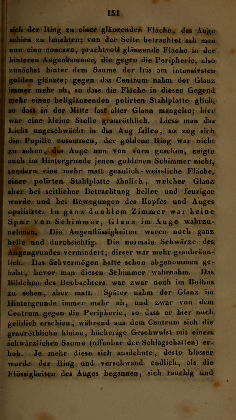 sich der Ring zu einer glänzenden Fläche, das Auge schien zu leuchten; von der Seite betrachtet sah man nun eine coneave, prachtvoll glänzende Fläche in der hinteren Augenkammer, die gegen die Peripherie, also zunächst hinter dem Saume der Iris am intensivsten golden glänzte; gegen das Centrum nahm der Glanz immer mehr ab, so dass die Fläche in dieser Gegend mehr einer hellglänzenden polirten Stahlplatte glich, so dass in der Mitte fast aller Glanz mangelte; hier war eine kleine Stelle grauröthlich. Liess man das Licht ungeschwächt in das Aug fallen, so zog sich die Pupille zusammen, der goldene Ring war nicht zu sehen, das Auge nun von vorn gesehen, zeigte auch im Hintergrunde jenen goldenen Schimmer nicht, sondern eine mehr matt graulich - weissliche Fläche, einer polirten Stahlplattc ähnlich , w elcher Glanz aber bei seitlicher Betrachtung heller und feuriger wurde und bei Bewegungen des Kopfes und Auges opalisirte. In ganz dunklem Zimmer war keine Spur von Schimmer, Glanz im Auge wahrzu- nehmen« Die AugenUüssigkeiten waren noch ganz helle und durchsichtig. Die normale Schwärze des Augengrundes vermindert; dieser war mehr graubräun- lich. Das Sehvermögen hatte schon abgenommen ge- habt, bevor man diesen Schimmer wahrnahm. Das Bildchen des Beobachters war zwar noch im Bulbus zu sehen, aber malt. Später nahm der Glanz im Hintergrunde immer mehr ab, und zwar von dem Contium gegen die Peripherie, so dass er hier noch gelblich erschien, während aus dem Centrum sich die grauröthliche kleine, höckerige Geschwulst mit einem schwärzlichen Saume (offenbar der Schlagschatten) er- hob. Je mehr diese sich ausdehnte, desto blasser wurde der Ring und verschwand endlich, als die Flüssigkeiten des Auges begannen, sich rauchig und
