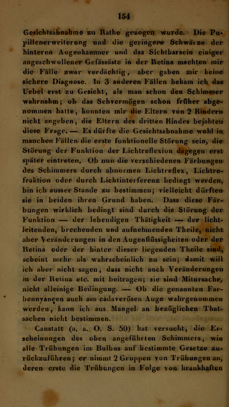 Gesichtsabnahme zu Rathe gezogen wurde. Die Pu« jjillenerweiterung vind die geringere Schwätze der hinteren Augenkammer und das Sichtbarsein einiger angeschwollener Gefässästc in der Retina machten mir die Fälle zwar verdächtig, aber gaben mir keine sichere Diagnose. In 3 anderen Fällen bekam ich das Uebel erst zu Gesicht, als man schon den Schimmer wahrnahm; ob das Sehvermögen schon früher abge- nommen hatte, konnten mir die Eltern von 2 Kindern nicht angeben, die Eltern des dritten Kindes bejahten diese Frage.— Es dürfte die Gesichtsabnahme wohl in manchen Fällen die erste funktionelle Störung sein, die Störung der Funktion der Lichtroflexion dagegen erst später eintreten. Ob nun die verschiedenen Färbungen des Schimmers durch abnormen Lichtreflex, Lichtre- fraktion oder durch Lichtinterferenz bedingt wTerden, bin ich ausser Stande zu bestimmen; vielleicht dürften sie in beiden ihren Grund haben. Dass diese Fär- bungen wirklich bedingt sind durch die Störung der Funktion — der lebendigen Thätigkeit — der licht- leitenden, brechenden und aufnehmenden Theile, nicht aber Veränderungen in den Augenflüssigkeiten oder der Retina oder der hinter dieser liegenden Theile sind, scheint mehr als wahrscheinlich zu sein; damit will ich aber nicht sagen, dass nicht auch Veränderungen in der Retina etc. mit beitragen; sie sind Mitursache, nicht alleinige Bedingung. — Ob die genannten Far- bennyancen auch am cadaverösen Auge wahrgenommen werden, kann ich aus Mangel an bezüglichen That- sachen nicht bestimmen. Canstatt (a. a. O. S. 50) hat versucht, die Er- scheinungen des oben angeführten Schimmers, wie alle Trübungen im Bulbus auf bestimmte Gesetze zu^ rückzuiühren; er nimmt 2 Gruppen von Trübungen au, deren erste die Trübungen in Folge von krankhaften