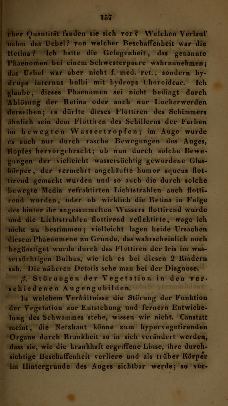 eher Quantität fanden sie sich yor? Welchen Verlauf nahm das Uebel? von welcher Beschaffenheit war die Retina? Ich halte die Gelegenheit, das genannte Phaenomen bei einem Schwesterpaare wahrzunehmen; das Uebel war aber nicht f. med. ret., sondern hy- drops internus bulbi mit hydrops thoroideae. Ich glaube, dieses Phaenomen sei nicht bedingt durch Ablösung der Retina oder auch nur Locherwerden derselben; es dürfte dieses Flottiren des Schimmers ähnlich sein dem Flottiren des Schillerns der Farben im bewegten W a ss er t r o p fe n ; im Auge wurde es auch nur durch rasche Bewegungen des Auges, Hopfes hervorgebracht; ob nun durch solche Bewe- gungen der vielleicht wassersüchtig gewordene Glas- körper, der vermehrt angehäufte humor aqueus flot- tirend gemacht wurden und so auch die durch solche bewegte Media refraktirten Lichtstrahlen auch flotti« rend wurden, oder ob wirklich die Retina in Folge des hinter ihr angesammelten Wassers flottirend wurde und die Lichtstrahlen flottirend reflektirte, wage ich nicht zu bestimmen; vielleicht lagen beide Ursachen diesem Phaenomene zu Grunde, das wahrscheinlich noch begünstiget wurde durch das Flottiren der Iris im was- sersüchtigen Bulbus, wie ich es bei diesen 2 Rindern sah. Die näheren Details sehe man bei der Diagnose. ß. Störungen der Vegetation in den ver- schiedenen A u ge n g ebilden. In welchem Verhältnisse die Störung der Funktion der Vegetation zur Entstehung und fernem Entwicke- lung des Schwammes stehe, wissen wir nicht. Canstatt meint, die Netzhaut könne zum hypervegetirenden Organe durch Krankheit so in sich verändert werden» dass sie, wie die krankhaft ergriffene Linse, ihre durch- sichtige Beschaffenheit verliere und als trüber Körper im Hintergrunde des Auges sichtbar werde; so ver-