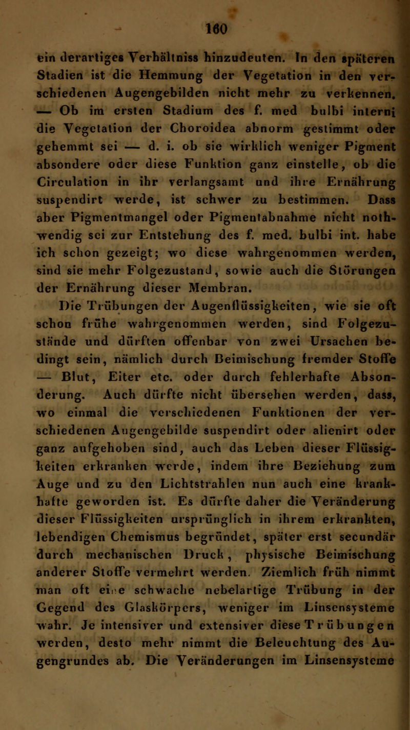 ein derartiges Verhältniss hinzudeuten. In den späteren Stadien ist die Hemmung der Vegetation in den ver- schiedenen Augengebilden nicht mehr zu verkennen. — Ob im ersten Stadium des f. med bulbi interni die Vegetation der Choroidea abnorm gestimmt oder gehemmt sei — d. i. ob sie wirklich weniger Pigment absondere oder diese Funktion ganz einstelle, ob die Circulation in ihr verlangsamt und ihre Ernährung suspendirt werde, ist schwer zu bestimmen. Dass aber Pigmentmangel oder Pigmentabnahme nicht noth- wendig sei zur Entstehung des f. med. bulbi int. habe ich schon gezeigt; wo diese wahrgenommen werden, sind sie mehr Folgezustand, sowie auch die Störungen der Ernährung dieser Membran. Die Trübungen der Augenflüssigkeiten, wie sie oft schon frühe wahrgenommen werden, sind Folgezu- stände und dürften offenbar von zwei Ursachen be- dingt sein, nämlich durch Beimischung fremder Stoffe — Blut, Eiter etc. oder durch fehlerhafte Abson- derung. Auch dürfte nicht übersehen werden, dass, wo einmal die verschiedenen Funktionen der ver- schiedenen Augengebilde suspendirt oder alienirt oder ganz aufgehoben sind, auch das Leben dieser Flüssig- keiten erkranken wrcrde, indem ihre Beziehung zum Auge und zu den Lichtstrahlen nun auch eine krank- hafte geworden ist. Es dürfte daher die Veränderung dieser Flüssigkeiten ursprünglich in ihrem erkrankten, lebendigen Chemismus begründet, später erst seeundär durch mechanischen Druck , physische Beimischung anderer Stoffe vermehrt werden. Ziemlich früh nimmt man oft ei.e schwache nebelartige Trübung in der Gegend des Glaskörpers, weniger im Linsensjsteme wahr. Je intensiver und extensiver diese T r ü b ung e n werden, desto mehr nimmt die Beleuchtung des Au- gengrundes ab. Die Veränderungen im Linsensysteme