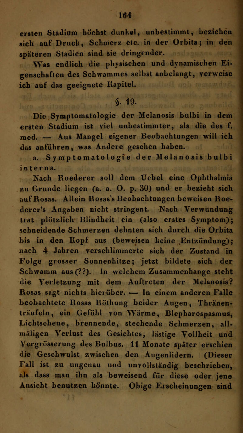 ersten Stadium buchst dunkel, unbestimmt, beziehen sich auf Druck, Schmerz etc. in der Orbita; in den späteren Stadien sind sie dringender. Was endlich die physischen und dynamischen Ei- genschaften des Schwammes selbst anbelangt, verweise ich auf das geeignete Kapitel. §. 19. Die Symptomatologie der Melanosis bulbi in dem ersten Stadium ist viel unbestimmter, als die des f. med. — Aus Mangel eigener Beobachtungen will ich das anführen, was Andere gesehen haben. a. Symptomatologie der Melanosis bulbi interna. Nach Roederer soll dem Uebel eine Ophthalmia zu Grunde liegen (a. a. O. p. 30) und er bezieht sich auf Rosas. Allein Rosas's Beobachtungen beweisen Roe- derer's Angaben nicht stringent. Nach Verwundung trat plötzlich Blindheit ein (also erstes Symptom); schneidende Schmerzen dehnten sich durch die Orbita bis in den Kopf aus (beweisen Leine .Entzündung); nach 4 Jahren verschlimmerte sich der Zustand in Folge grosser Sonnenhitze; jetzt bildete sich der Schwamm aus(??). In welchem Zusammenhange steht die Verletzung mit dem Auftreten der Melanosis? Rosas sagt nichts hierüber. —• In einem anderen Falle beobachtete Rosas Röthung beider Augen, Thränen- träufeln, ein Gefühl von Wärme, Blepharospasmus, Lichtscheue, brennende, stechende Schmerzen, all- mäligen Verlust des Gesichtes, lästige Vollheit und Vergrösserung des Bulbus. 11 Monate später erschien die Geschwulst zwischen den Augenlidern. (Dieser Fall ist zu ungenau und unvollständig beschrieben, als dass man ihn als beweisend für diese oder jene Ansicht benutzen könnte. Obige Erscheinungen sind