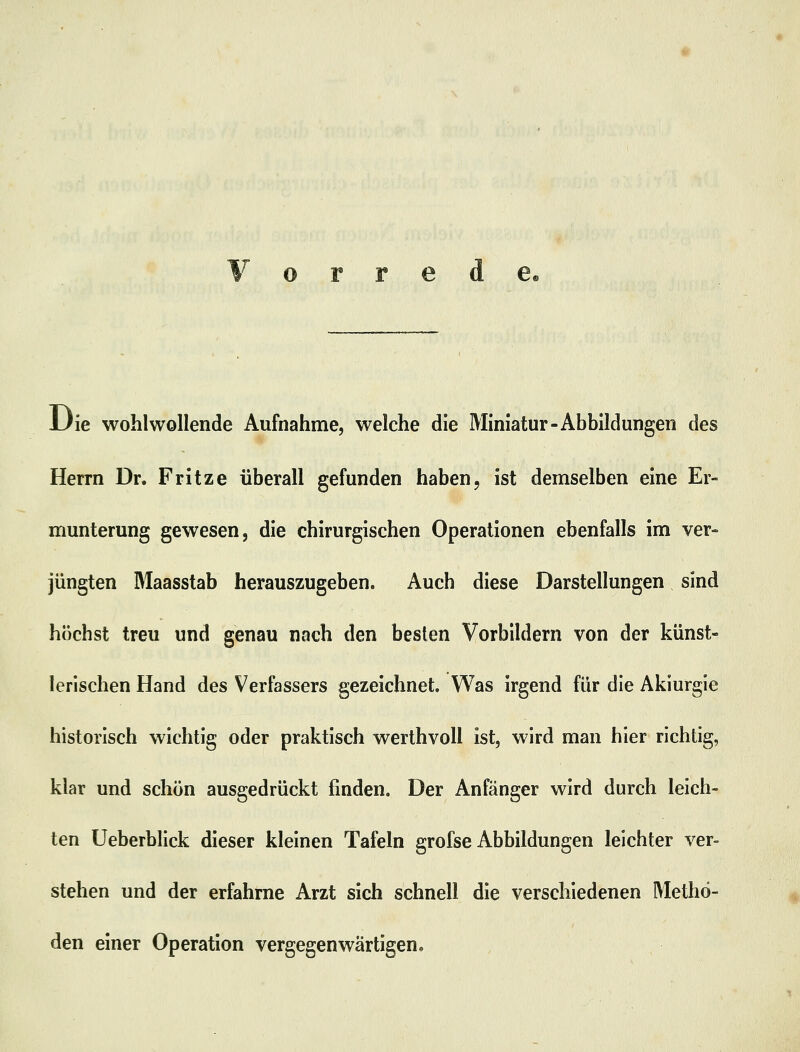 Vorrede, Die wohlwollende Aufnahme, welche die Miniatur-Abbildungen des Herrn Dr. Fritze überall gefunden haben, ist demselben eine Er- munterung gewesen, die chirurgischen Operationen ebenfalls im ver- jüngten Maasstab herauszugeben. Auch diese Darstellungen sind höchst treu und genau nach den besten Vorbildern von der künst- lerischen Hand des Verfassers gezeichnet. Was irgend für die Akiurgie historisch wichtig oder praktisch werthvoll ist, wird man hier richtig, klar und schön ausgedrückt finden. Der Anfänger wird durch leich- ten Ueberblick dieser kleinen Tafeln grofse Abbildungen leichter ver- stehen und der erfahrne Arzt sich schnell die verschiedenen Metho- den einer Operation vergegenwärtigen.