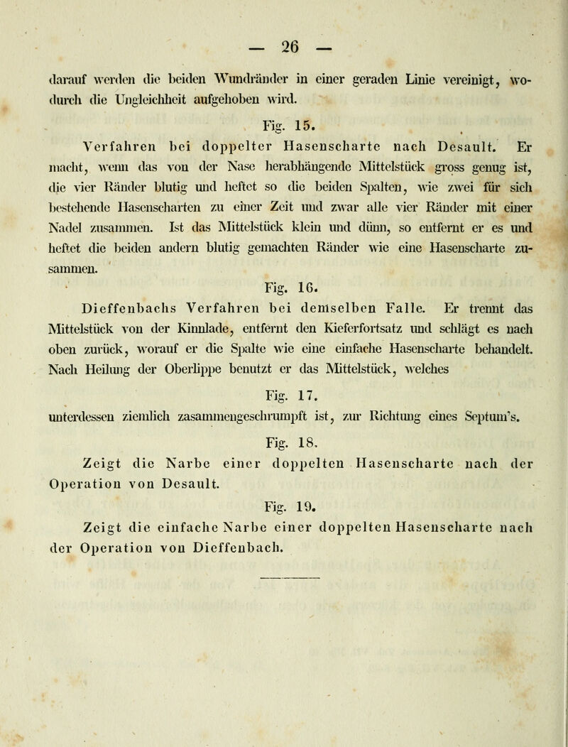 tlamuf werden die beiden Wundränder in einer geraden Linie vereinigt, wo- durch die Ungleiclilieit aufgehoben wird. Fig. 15. Verfahren bei doppelter Hasenscharte nach Desault. Er macht, wenn das von der Nase herabhängende Mittelstück gross genug ist, die \ier Ränder blutig und heftet so die beiden Spalten, wie zwei für sich bestehende Hasenscharten zu einer Zeit und zwar alle vier Ränder mit einer Nadel zusammen. Ist das Mittelstück klein und dünn, so entfernt er es und heftet die beiden andern blutig gemachten Ränder wie eine Hasenscharte zu- sammen. Fig. 16. Dieffenbachs Verfahren bei demselben Falle. Er trennt das Mittelstück von der Kinnlade, entfernt den Kieferfortsatz und schlägt es nach oben zurück, worauf er die Spalte wie eine einfache Hasenscharte behandelt. Nach Heilung der Oberlippe benutzt er das JNlittelstück, welches Fig. 17. unterdessen ziemlich zasammengeschrumpft ist, zur Richtung eines Septum's. Fig. 18, Zeigt die Narbe einer doppelten Hasenscharte nach der Operation von Desault. Fig. 19. Zeigt die einfache Narbe einer doppelten Hasenscharte nach der Operation von Dieffenbach.