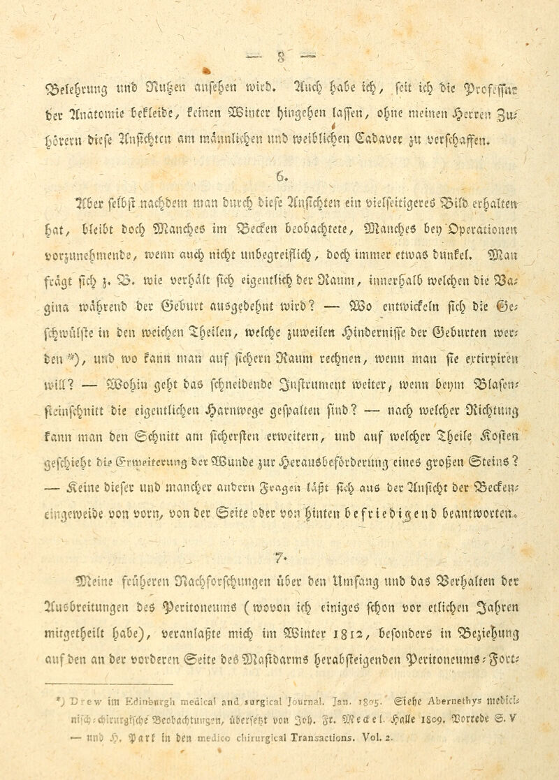 » ^^ete^vttng xmh 9iU|en aufe§en tviub* üwd) faüe tc^, fett ic^ t-te ^rofcj|it^ tec 'JCnätomie 6ef[eibe, feinen hinter ^inge^en laffen, o^Mie meinen v'^ecren 3uf ■55vevu tiefe 1Cnflc|tcn am mdnnliv^n «r.b t^ei&Ik&e» (^at>aüer ju verfc^afen* ■6* Zhix fel6|1 .navtb^m matt but^'tiefe 2infu^tm m tjierfettlßereö 1Bift) ec^attm-- |at, hltiht t)Oc^ ?DlanCi^eß im ^ecfen beobachtete, SJland^eö 6et) Opetationest voqune^mente/ tvenu auc^ mc§t un&egreiiPic^, boc^ immer etivaö timfel» ^i,an fi-dßt fic^ j« Sc. wie ijer^aft ftc§ eigentlich tct dlanm, innerfa[6 ivelc^en bie SQo^i gina tva^tent) tec ©e^urt auögebe^nt roirö t —- ^o ent'it^icfefn jld} bie @e; fc§wül)^e in taw meieren ^^etlcn, n>clc|e jutt^eilen ^interniffe ter 0e5ui'ten tvetr; ten--^), unb tvo fann man auf flc^evn Ötaum rechnen, wenn man fie exttvptreu U'ili? — ?^oyn gefst taö fc^neiDen&e ^nfli'ument tt^eiter^ wenn 6ei)m Olafen? fidnfvtnitt tie eißentlic^en ^avnwege gefpafte-n finb? — nac^ we(d}et ütic^tun^; fann man ben ©c^nitt am |I<:^er|len etweitern, imb auf weichet ^^eife Jvoften gefd^ie^t b« Sntvttcvfwtig bct^lSunbe jut^evau66ef6i*betuni] eineö gtofen ©teinö? — ^einc tiefte unb mancher aubevu gragsu U%^i ^A} zk\\<o tev ^nft'cl^t bec ^ecfen^- eincjetveibe von vovt|/ von ber ©eite ober von Jtnten 6 e fviebige nb 6eantiVovten. ^iim fru^eten Sflac^forfc^ungen ii6et? ben Umfang unb baö ^ev^atten tn ÜTußbreitungen bee Peritoneums (wovon tc^ einigeö fc^on vor etlicf^en S^S'^*-' mifget^eift ^abe), veranlafne mic^ im 5[ßinter 1812, befonberö in 553ejie5un(j auf ben an ber verbeten @eite beö ?0laftbarm6 Jeraüftetgenben ^eritoncnmö?gort.' *) Drew im Edin^nrgii medical and surgical Joisrnal, Jan. igo-S- <Stef)C Abernethys tllcMci^ nt!c^;<^Inirgtfd)e 55eoliflcf)tuns?n, übcrfefjt wn 3^6. Si^« VJiidel S^aUt 1809» QSorte&e @. V