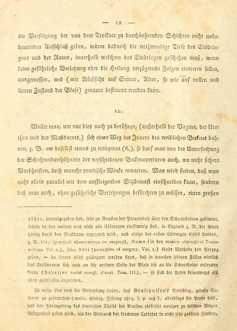 hu ^2i'foIßuit(| tot vott tem 'Stotfatt ju tutc^öo^tett&en Sd}id^fm ntd}t uiiBei ttJHten&en iCuffd}!«^ geben, intern tatuvd} &ie «cti^njeuMge ^iefe &e6 (giitbiin? genö unb tev Otaum, innetjalö tt)e(d^em ba6 Cinttiußen gefc^e^en mu^, tvenn feine-gefd^vHc^e 1^ei'te|ung ©t>er &ie ^eituu^ i^er^ogent&e golgeu eintreten foUen, ausßemeffen, unb (mit dlMfid}t rnfStatw^ 2((tei*, fo ipie auf tjoKen uut) Umn 3uj^«nt) ber^Iafe) ßenauev Oejlimmt a^erben fami» 12.. ?^öKte man, um nur bteö noc^ ju Berühren, (augev§al6 ber föaßtna, bei- Hut t§'ca unb be6 ^^aflbarme,) |Id} einen ?Seg in6.3nnece beö it)ei5ac§en^ecfen6 6a§; nen, j» ^, um bafef&fl etttjaö ju e>-tirpicen (6,), fo baif man öon ta Unteifuc^ns] bet (Sc^icr^tenbucft^fd^nitte ber t?evfc§iebenen ^ecfenapevtuten auc^,, wo nic^t jld^cce ^orfc^riften, boc§ mand^e ptaatfd}e ?Sinfe erwavten* ^an wirb fi'nben, bag man ni^^'t allein pavadet mit bem aufjleißenben @ii|6etnafl einfc^neiben fann, fonbent bag man auc§, o§ne ßefd.§i1if§e ^ev(e|ungen Oefüvc^ten ^u möfyen, einen gtofen tofn'e, ijei'au^gegeben \nt, fel)tju ©imflen &er ^rti'aceutefc Un ben ig^^rtömkinen geftimmt, SiKetn brt tep weitem noct) uid^t aEe SO'trurgeu einfnitjmia finS), tu (EnsldiiS) j. 35. Me »Irtfe !)äujü3 burd) ben ^^taftbann Äitgeiapft ttiirb, wnb emtge ben ei'ften efjjnivgcn tiefet Sanbc^, J. 35. Hey (practical observafeions on surgery), Home (in ben medico chirurgical T.ans- actions. Vol. 2.). Jo'n Bell (principles of surgery. Vol. 2,) biefec OTJetOobe bcn 53oi:jHg geben, — b« fernec titd)t gelaugnet wetben fann, bßp in maiuten feltncn Satten luirnid) iai ^pei'itoneum fic^ aud) an bte wtitu (Seite bef SBIafe biö «n bie ©dioo^kine erflrecfen fönne (Sabatier trait^ comp), d'anat, Tom. Ill,)/— fO fl'nb bie 2lct?n feine^IfCg^ dW fdjon gefc^füffeii flnj«fel)en. Q-i möge r^fet-tioc^ bie SScmetfung fi:ef)en, brt^ ®tuitl)itifen'^ 53ötfc{)frtg, getabe Srt? ti^etcr ju getrauten (mebic. d)inu'3. geitung 1813. Lp- 203.), «Herbinga bk «protc ^d(t, unb be» vCcrengening be^ binterften S:l)ei(^ ber Ui'etljta vte[lcid}t jucniget ju ffl(fd)en 5Q3egen QJelegcn^cit geben wirb, «(^ ber ©ebrauc^ ber frummen ^«t^etec in nic))t fer)r geübten .^«nben,.