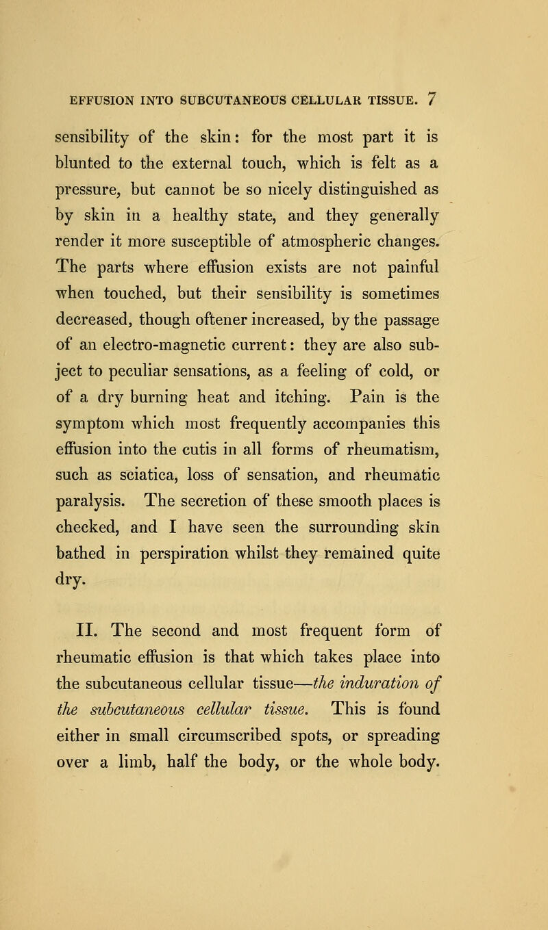 sensibility of the skin: for the most part it is blunted to the external touch, which is felt as a pressure, but cannot be so nicely distinguished as by skin in a healthy state, and they generally render it more susceptible of atmospheric changes. The parts where effusion exists are not painful when touched, but their sensibility is sometimes decreased, though oftener increased, by the passage of an electro-magnetic current: they are also sub- ject to peculiar sensations, as a feeling of cold, or of a dry burning heat and itching. Pain is the symptom which most frequently accompanies this effusion into the cutis in all forms of rheumatism, such as sciatica, loss of sensation, and rheumatic paralysis. The secretion of these smooth places is checked, and I have seen the surrounding skin bathed in perspiration whilst they remained quite dry. II. The second and most frequent form of rheumatic effusion is that which takes place into the subcutaneous cellular tissue—the induration of the subcutaneous cellular tissue. This is found either in small circumscribed spots, or spreading over a limb, half the body, or the whole body.