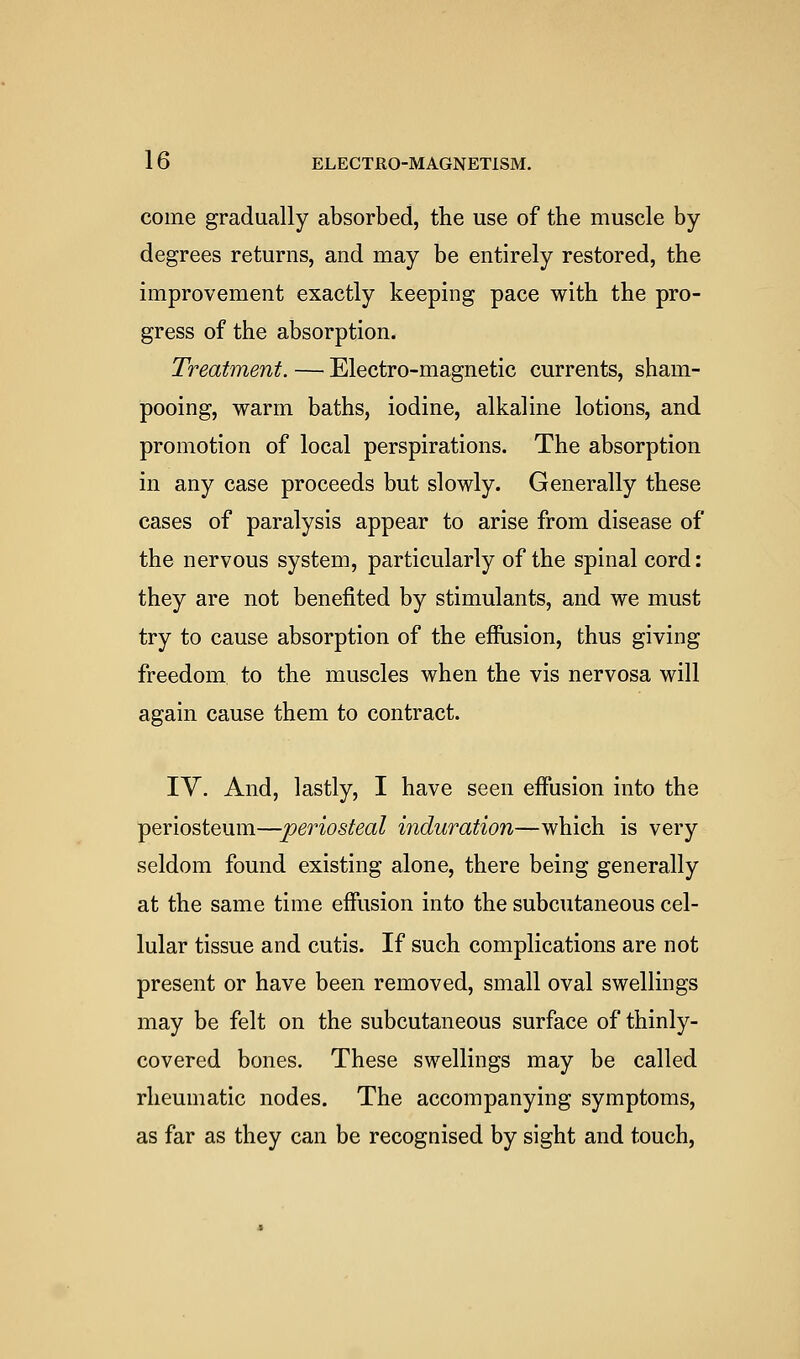 come gradually absorbed, the use of the muscle by degrees returns, and may be entirely restored, the improvement exactly keeping pace with the pro- gress of the absorption. Treatment. — Electro-magnetic currents, sham- pooing, warm baths, iodine, alkaline lotions, and promotion of local perspirations. The absorption in any case proceeds but slowly. Generally these cases of paralysis appear to arise from disease of the nervous system, particularly of the spinal cord: they are not benefited by stimulants, and we must try to cause absorption of the effiision, thus giving freedom to the muscles when the vis nervosa will again cause them to contract. IV. And, lastly, I have seen effusion into the periosteum—periosteal induration—which is very seldom found existing alone, there being generally at the same time effiision into the subcutaneous cel- lular tissue and cutis. If such complications are not present or have been removed, small oval swellings may be felt on the subcutaneous surface of thinly- covered bones. These swellings may be called rheumatic nodes. The accompanying symptoms, as far as they can be recognised by sight and touch.