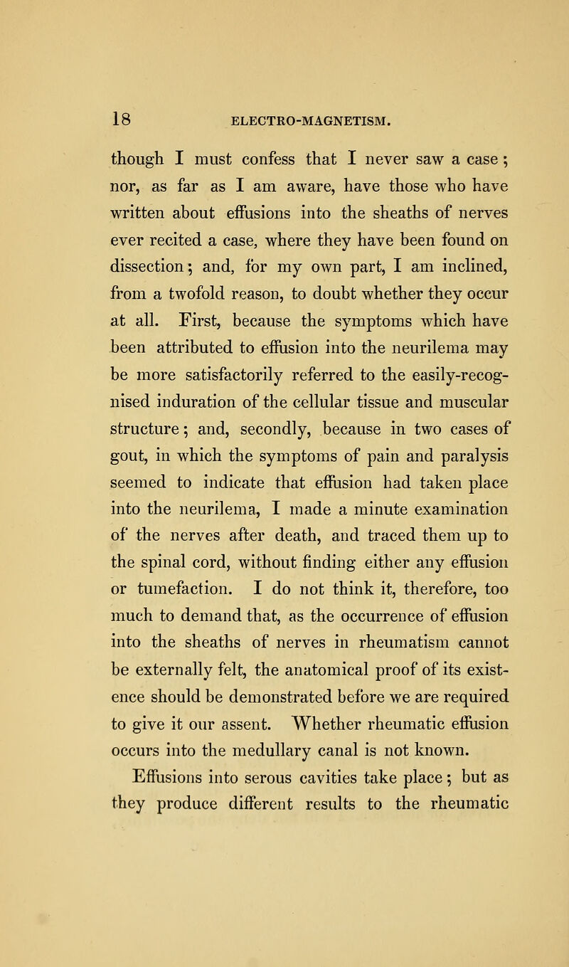 though I must confess that I never saw a case; nor, as far as I am aware, have those who have written about effusions into the sheaths of nerves ever recited a case, where they have been found on dissection; and, for my own part, I am inclined, from a twofold reason, to doubt whether they occur at all. First, because the symptoms which have been attributed to effiision into the neurilema may be more satisfactorily referred to the easily-recog- nised induration of the cellular tissue and muscular structure; and, secondly, because in two cases of gout, in which the symptoms of pain and paralysis seemed to indicate that efhision had taken place into the neurilema, I made a minute examination of the nerves after death, and traced them up to the spinal cord, without finding either any effusion or tumefaction. I do not think it, therefore, too much to demand that, as the occurrence of effusion into the sheaths of nerves in rheumatism cannot be externally felt, the anatomical proof of its exist- ence should be demonstrated before we are required to give it our assent. Whether rheumatic efiusion occurs into the medullary canal is not known. Effusions into serous cavities take place; but as they produce different results to the rheumatic