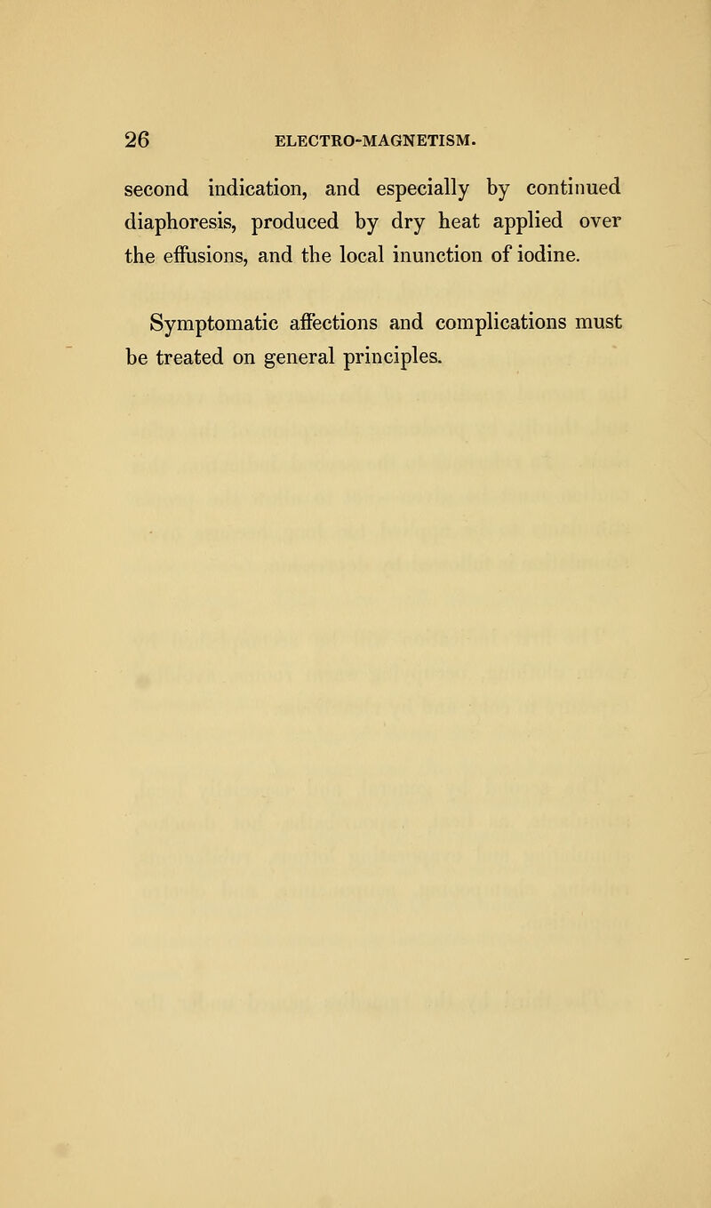 second indication, and especially by continued diaphoresis, produced by dry heat applied over the effusions, and the local inunction of iodine. Symptomatic affections and complications must be treated on general principles.