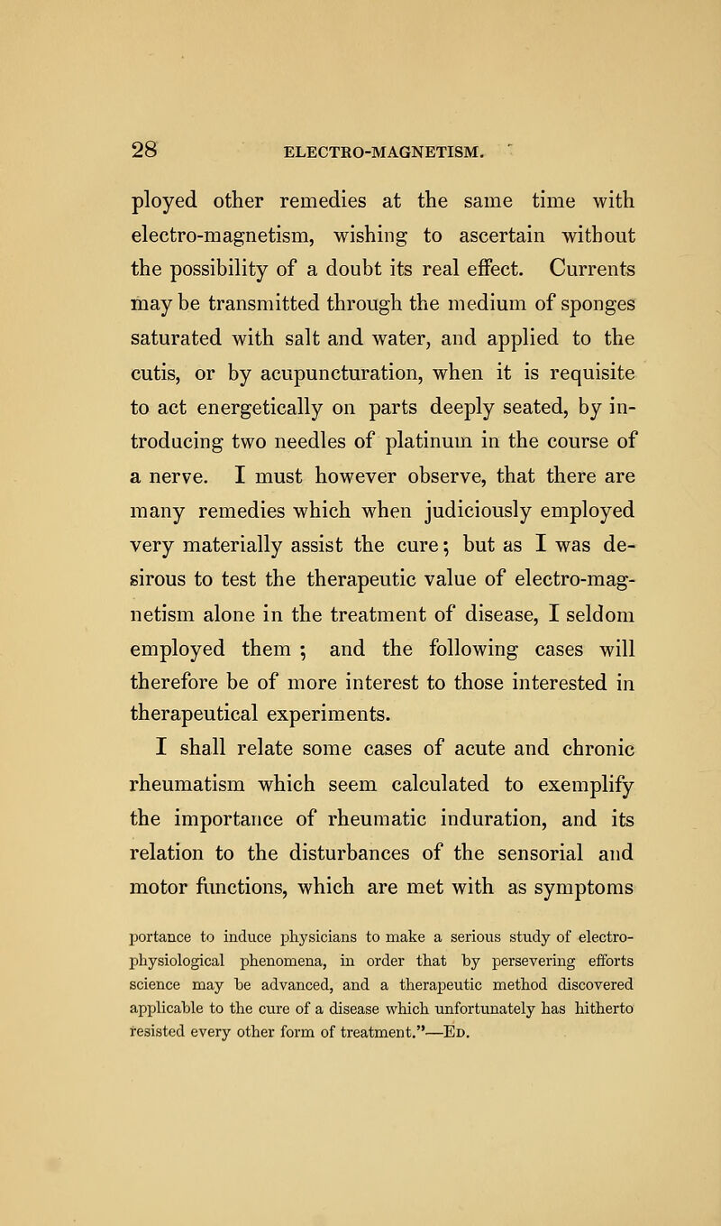 ployed other remedies at the same time with electro-magnetism, wishing to ascertain without the possibility of a doubt its real effect. Currents maybe transmitted through the medium of sponges saturated with salt and water, and applied to the cutis, or by acupuncturation, when it is requisite to act energetically on parts deeply seated, by in- troducing two needles of platinum in the course of a nerve. I must however observe, that there are many remedies which when judiciously employed very materially assist the cure; but as I was de- sirous to test the therapeutic value of electro-mag- netism alone in the treatment of disease, I seldom employed them ; and the following cases will therefore be of more interest to those interested in therapeutical experiments. I shall relate some cases of acute and chronic rheumatism which seem calculated to exemplify the importance of rheumatic induration, and its relation to the disturbances of the sensorial and motor fimctions, which are met with as symptoms portance to induce j^liysicians to make a serious study of electro- physiological phenomena, in order that by persevering efforts science may be advanced, and a therapeutic method discovered applicable to the cure of a disease which unfortunately has hitherto resisted every other form of treatment.—Ed.