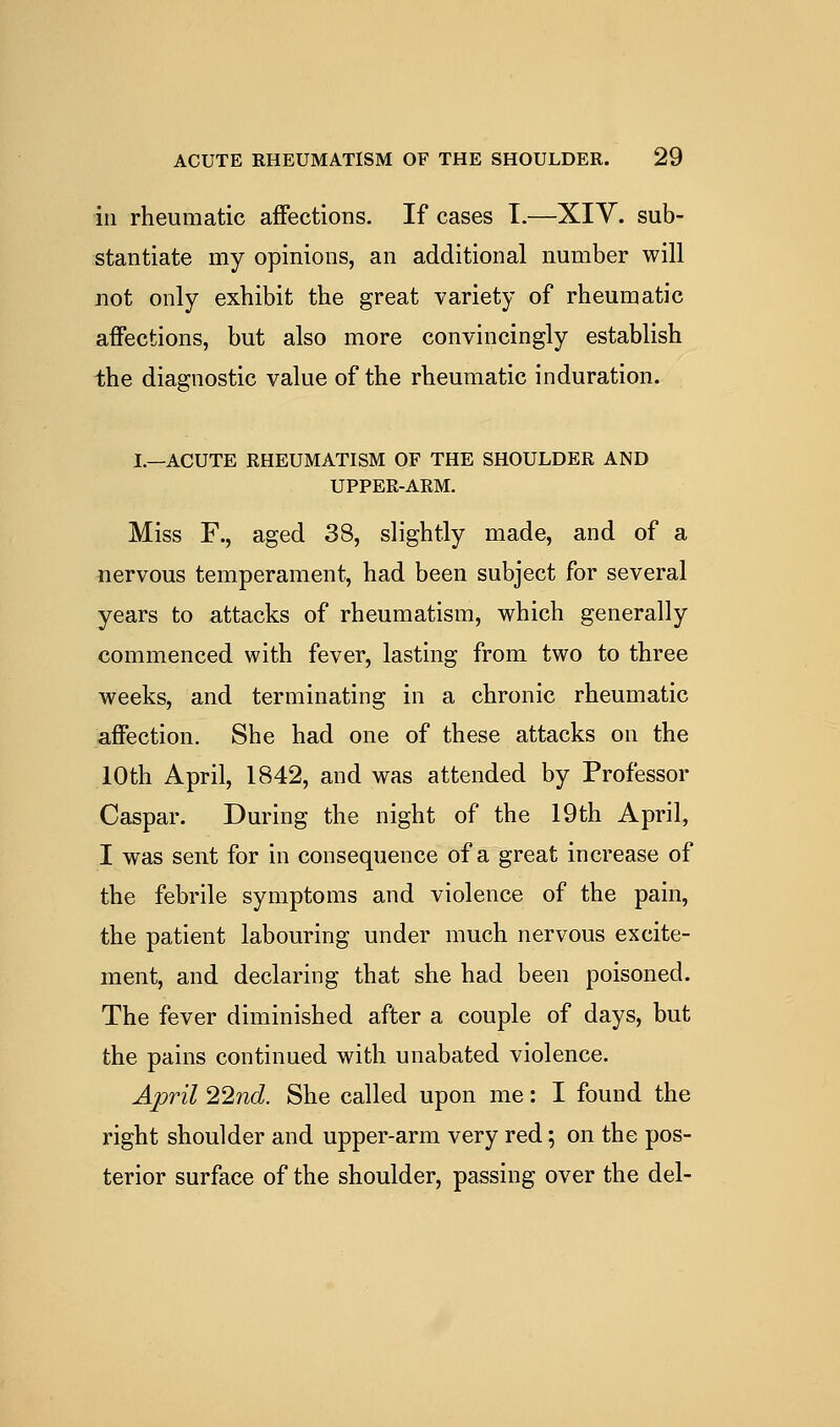 ill rheumatic affections. If cases T.—XIY. sub- stantiate my opinions, an additional number will not only exhibit the great variety of rheumatic affections, but also more convincingly establish the diagnostic value of the rheumatic induration. I—ACUTE RHEUMATISM OF THE SHOULDER AND UPPER-ARM. Miss F., aged 38, slightly made, and of a nervous temperament, had been subject for several years to attacks of rheumatism, which generally commenced with fever, lasting from two to three weeks, and terminating in a chronic rheumatic affection. She had one of these attacks on the 10th April, 1842, and was attended by Professor Caspar. During the night of the 19th April, I was sent for in consequence of a great increase of the febrile symptoms and violence of the pain, the patient labouring under much nervous excite- ment, and declaring that she had been poisoned. The fever diminished after a couple of days, but the pains continued with unabated violence. April 1'^nd. She called upon me: I found the right shoulder and upper-arm very red; on the pos- terior surface of the shoulder, passing over the del-