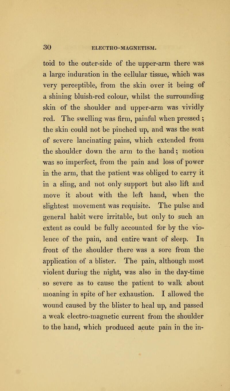 toid to the outer-side of the upper-arm there was a large induration in the cellular tissue, which was very perceptible, from the skin over it being of a shining bluish-red colour, whilst the surrounding skin of the shoulder and upper-arm was vividly red. The swelling was firm, painful when pressed ; the skin could not be pinched up, and was the seat of severe lancinating pains, which extended from the shoulder down the arm to the hand; motion was so imperfect, from the pain and loss of power in the arm, that the patient was obliged to carry it in a sling, and not only support but also lift and move it about with the left hand, when the slightest movement was requisite. The pulse and general habit were irritable, but only to such an extent as could be fully accounted for by the vio- lence of the pain, and entire want of sleep. In front of the shoulder there was a sore from the application of a blister. The pain, although most violent during the night, was also in the day-time so severe as to cause the patient to walk about moaning in spite of her exhaustion. I allowed the wound caused by the blister to heal up, and passed a weak electro-magnetic current from the shoulder to the hand, which produced acute pain in the in-