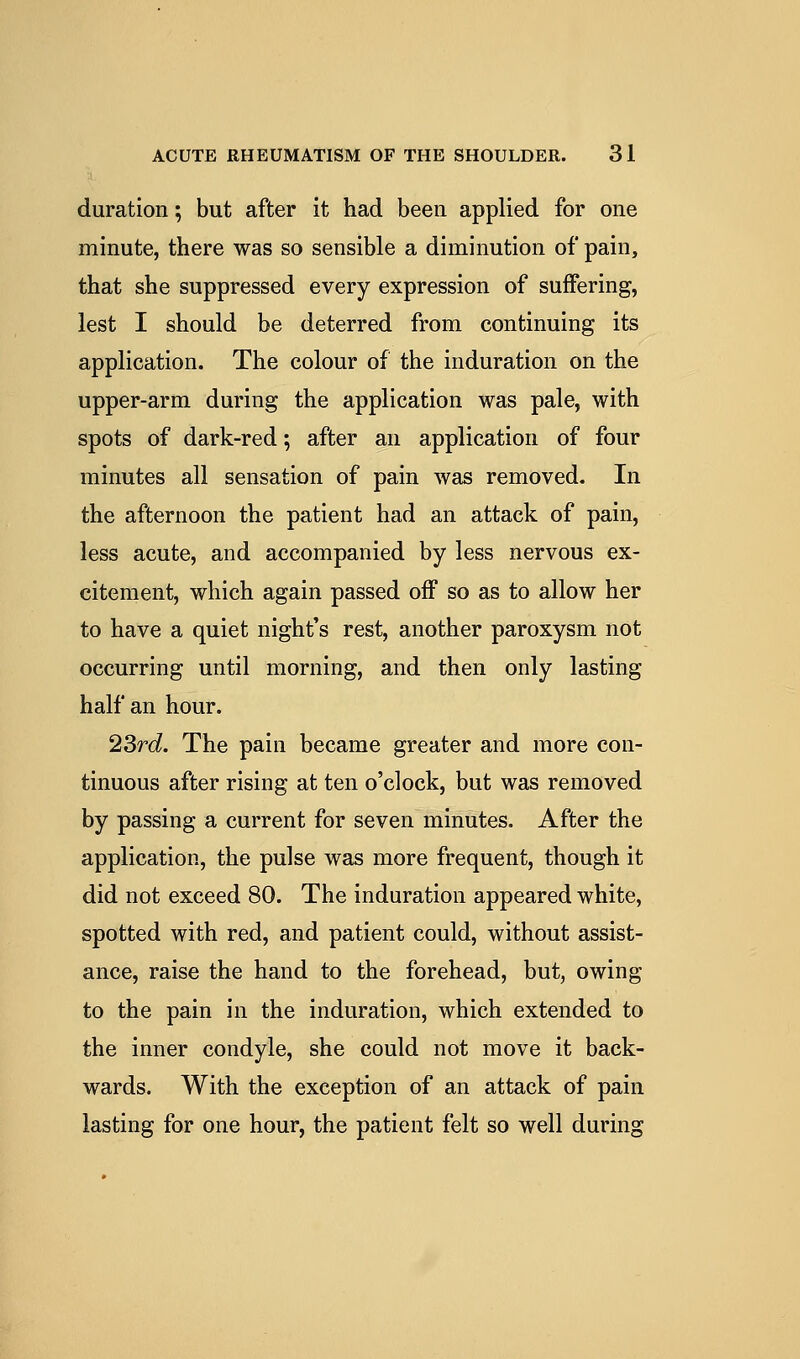 duration; but after it had been applied for one minute, there was so sensible a diminution of pain, that she suppressed every expression of suffering, lest I should be deterred from continuing its application. The colour of the induration on the upper-arm during the application was pale, with spots of dark-red; after an application of four minutes all sensation of pain was removed. In the afternoon the patient had an attack of pain, less acute, and accompanied by less nervous ex- citement, which again passed off so as to allow her to have a quiet night's rest, another paroxysm not occurring until morning, and then only lasting half an hour. 23rd. The pain became greater and more con- tinuous after rising at ten o'clock, but was removed by passing a current for seven minutes. After the application, the pulse was more frequent, though it did not exceed 80. The induration appeared white, spotted with red, and patient could, without assist- ance, raise the hand to the forehead, but, owing to the pain in the induration, which extended to the inner condyle, she could not move it back- wards. With the exception of an attack of pain lasting for one hour, the patient felt so well during