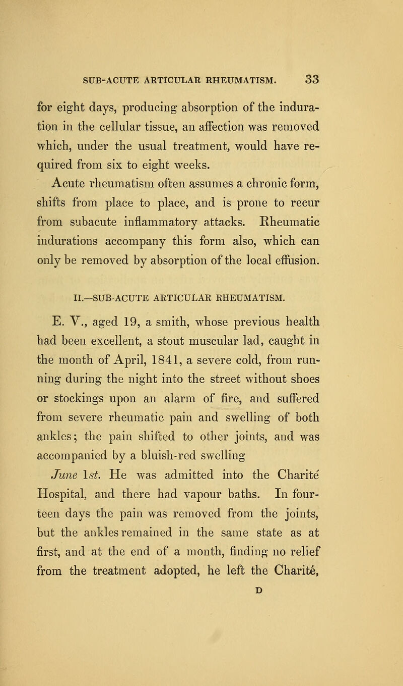 for eight days, producing absorption of the indura- tion in the cellular tissue, an affection was removed which, under the usual treatment, would have re- quired from six to eight weeks. Acute rheumatism often assumes a chronic form, shifts from place to place, and is prone to recur from subacute inflammatory attacks. E-heuraatic indurations accompany this form also, which can only be removed by absorption of the local effusion. II.—SUB-ACUTE ARTICULAR RHEUMATISM. E. v., aged 19, a smith, whose previous health had been excellent, a stout muscular lad, caught in the month of April, 1841, a severe cold, from run- ning during the night into the street without shoes or stockings upon an alarm of fire, and suffered from severe rheumatic pain and swelling of both ankles; the pain shifted to other joints, and was accompanied by a bluish-red swelling June \st. He was admitted into the Charite Hospital, and there had vapour baths. In four- teen days the pain was removed from the joints, but the ankles remained in the same state as at first, and at the end of a month, finding no relief from the treatment adopted, he left the Charite, D