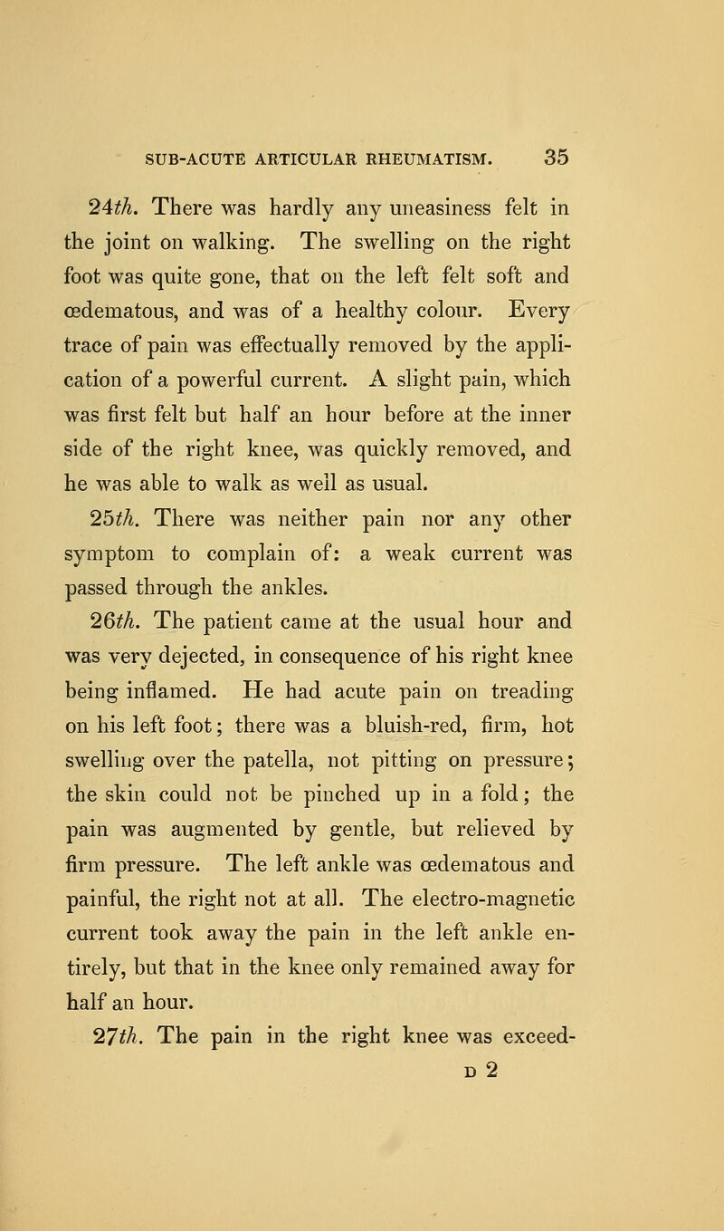 2Ath. There was hardly any uneasiness felt in the joint on walking. The swelling on the right foot was quite gone, that on the left felt soft and csdematous, and was of a healthy colour. Every trace of pain was effectually removed by the appli- cation of a powerful current. A slight pain, which was first felt but half an hour before at the inner side of the right knee, was quickly removed, and he was able to walk as well as usual. 2bth. There was neither pain nor any other symptom to complain of: a weak current was passed through the ankles. 2Qth. The patient came at the usual hour and was very dejected, in consequence of his right knee being inflamed. He had acute pain on treading on his left foot; there was a bluish-red, firm, hot swelling over the patella, not pitting on pressure; the skin could not be pinched up in a fold; the pain was augmented by gentle, but relieved by firm pressure. The left ankle was oedemafcous and painful, the right not at all. The electro-magnetic current took away the pain in the left ankle en- tirely, but that in the knee only remained away for half an hour. '27th. The pain in the right knee was exceed- D 2