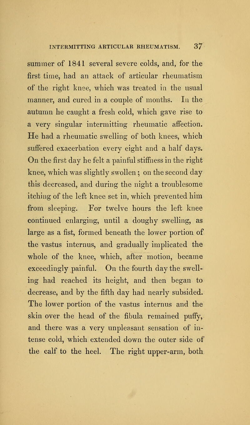 summer of 1841 several severe colds, and, for the first time, had an attack of articular rheumatism of the right knee, which was treated in the usual manner, and cured in a couple of months. In the autumn he caught a fresh cold, which gave rise to a very singular intermitting rheumatic affection. He had a rheumatic swelling of both knees, which suffered exacerbation every eight and a half days. On the first day he felt a painful stiffness in the right knee, which was slightly swollen; on the second day this decreased, and during the night a troublesome itching of the left knee set in, which prevented him from sleeping. For twelve hours the left knee continued enlarging, until a doughy swelling, as large as a fist, formed beneath the lower portion of the vastus internus, and gradually implicated the whole of the knee, which, after motion, became exceedingly painful. On the fourth day the swell- ing had reached its height, and then began to decrease, and by the fifth day had nearly subsided. The lower portion of the vastus internus and the skin over the head of the fibula remained puffy, and there was a very unpleasant sensation of in- tense cold, which extended down the outer side of the calf to the heel. The right upper-arm, both