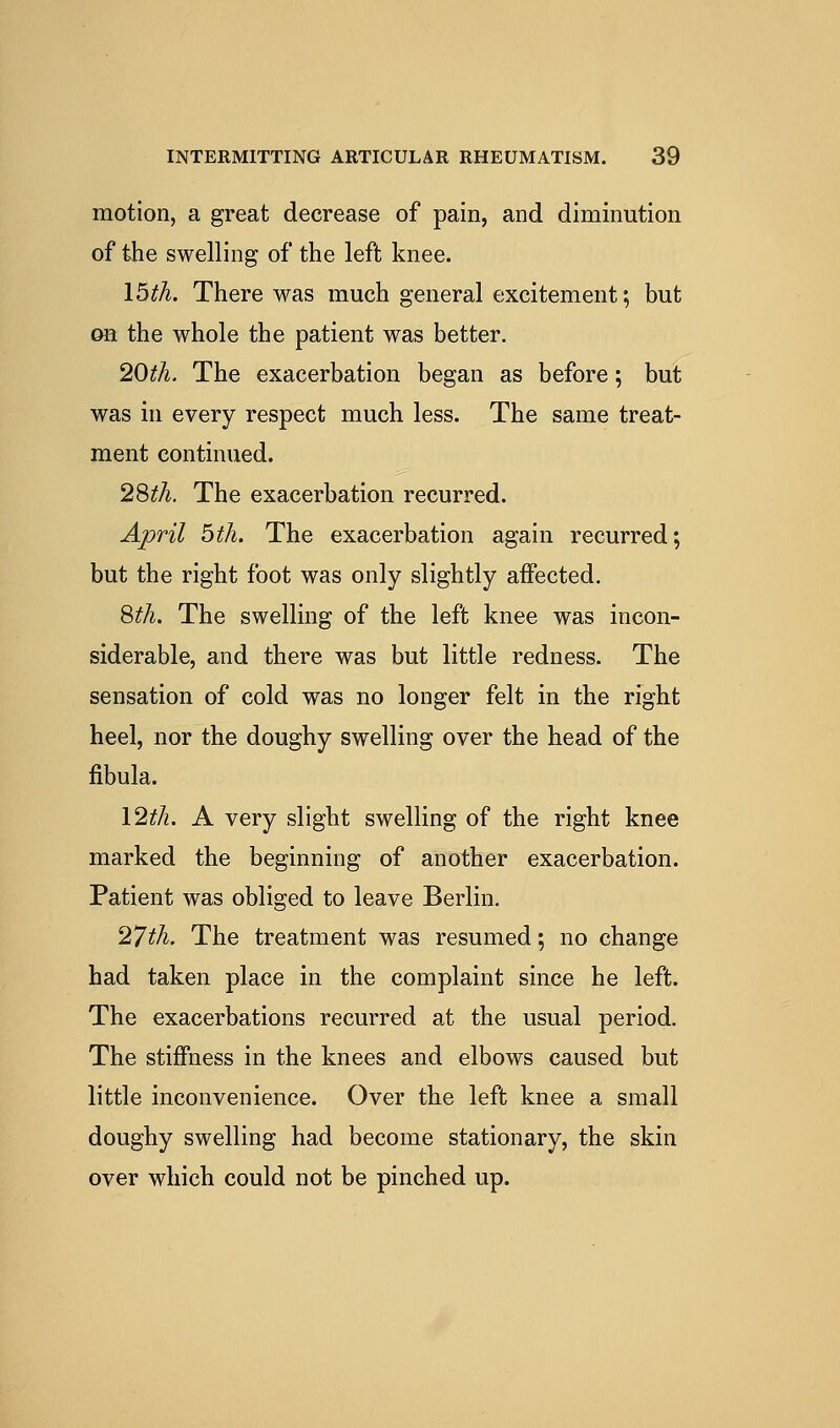 motion, a great decrease of pain, and diminution of the swelling of the left knee. Ibth. There was much general excitement; but OH the whole the patient was better. 20th. The exacerbation began as before; but was in every respect much less. The same treat- ment continued. 2%th. The exacerbation recurred. April bth. The exacerbation again recurred; but the right foot was only slightly affected. Sth. The swelling of the left knee was incon- siderable, and there was but little redness. The sensation of cold was no longer felt in the right heel, nor the doughy swelling over the head of the fibula. \2th. A very slight swelling of the right knee marked the beginning of another exacerbation. Patient was obliged to leave Berlin. 27th. The treatment was resumed; no change had taken place in the complaint since he left. The exacerbations recurred at the usual period. The stiffness in the knees and elbows caused but little inconvenience. Over the left knee a small doughy swelling had become stationary, the skin over which could not be pinched up.