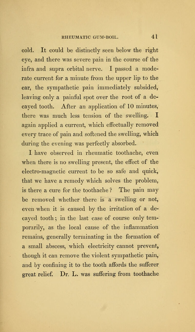 cold. It could be distinctly seen below the right eye, and there was severe pain in the course of the infra and supra orbital nerve. I passed a mode- rate current for a minute from the upper lip to the ear, the sympathetic pain immediately subsided, leaving only a painful spot over the root of a de- cayed tooth. After an application of 10 minutes, there was much less tension of the swelling. I again applied a current, which effectually removed every trace of pain and softened the swelling, which during the evening was perfectly absorbed. I have observed in rheumatic toothache, even when there is no swelling present, the effect of the electro-magnetic current to be so safe and quick, that we have a remedy which solves the problem, is there a cure for the toothache ? The pain may be removed whether there is a swelling or not, even when it is caused by the irritation of a de- cayed tooth; in the last case of course only tem- porarily, as the local cause of the inflammation remains, generally terminating in the formation of a small abscess, which electricity cannot prevent, though it can remove the violent sympathetic pain, and by confining it to the tooth affords the sufferer great relief. Dr. L. was suffering from toothache