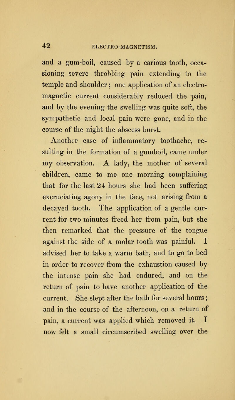 and a gum-boil, caused by a carious tooth, occa- sioning severe throbbing pain extending to the temple and shoulder; one application of an electro- magnetic current considerably reduced the pain, and by the evening the swelling was quite soft, the sympathetic and local pain were gone, and in the course of the night the abscess burst. Another case of inflammatory toothache, re- sulting in the formation of a gumboil, came under my observation. A lady, the mother of several children, came to me one morning complaining that for the last 24 hours she had been suffering excruciating agony in the face, not arising from a decayed tooth. The application of a gentle cur- rent for two minutes freed her from pain, but she then remarked that the pressure of the tongue against the side of a molar tooth was painful. I advised her to take a warm bath, and to go to bed in order to recover from the exhaustion caused by the intense pain she had endured, and on the return of pain to have another application of the current. She slept after the bath for several hours; and in the course of the afternoon, on a return of pain, a current was applied which removed it. I now felt a small circumscribed swelling over the