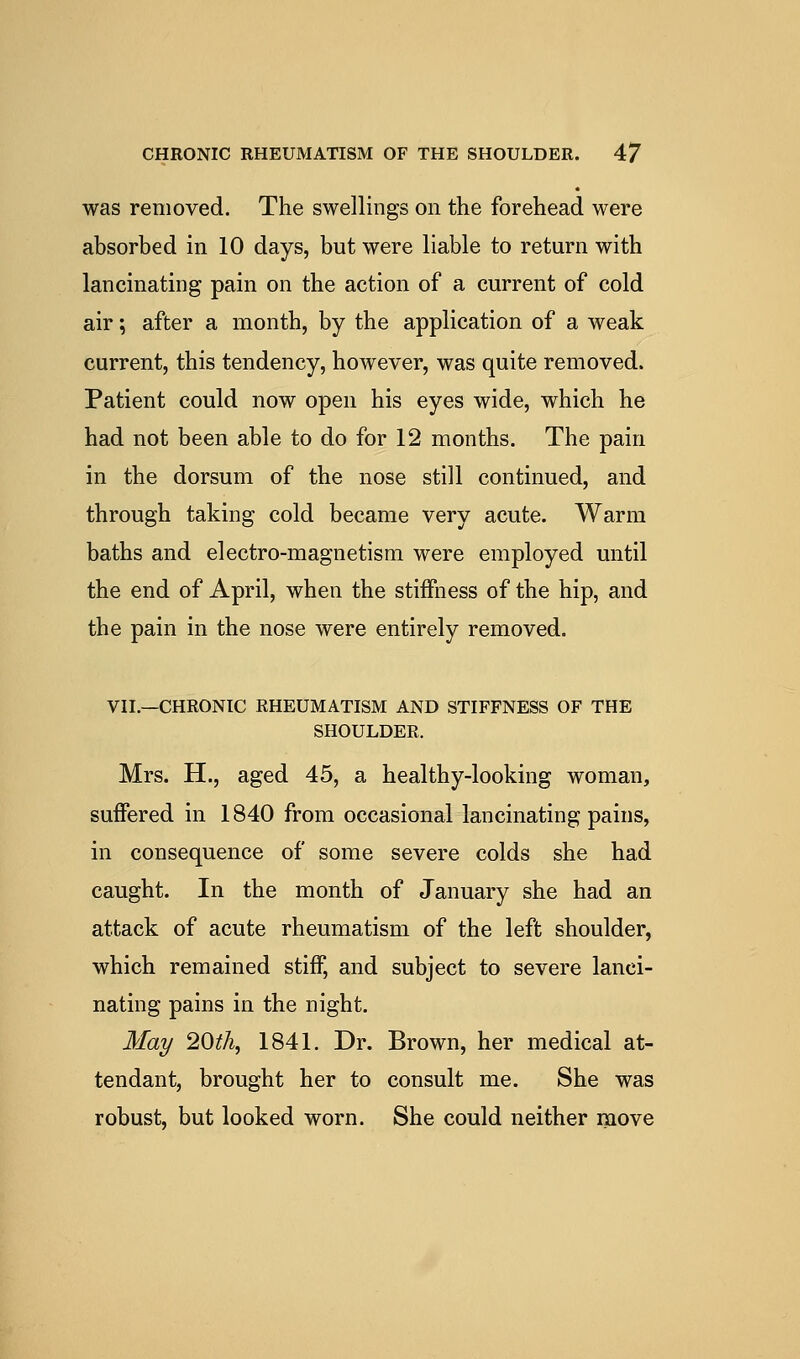 was removed. The swellings on the forehead were absorbed in 10 days, but were liable to return with lancinating pain on the action of a current of cold air; after a month, by the application of a weak current, this tendency, however, was quite removed. Patient could now open his eyes wide, which he had not been able to do for 12 months. The pain in the dorsum of the nose still continued, and through taking cold became very acute. Warm baths and electro-magnetism were employed until the end of April, when the stiffness of the hip, and the pain in the nose were entirely removed, VII.—CHRONIC RHEUMATISM AND STIFFNESS OF THE SHOULDER. Mrs. H., aged 45, a healthy-looking woman, suffered in 1840 from occasional lancinating pains, in consequence of some severe colds she had caught. In the month of January she had an attack of acute rheumatism of the left shoulder, which remained stiff, and subject to severe lanci- nating pains in the night. May 20th, 1841. Dr. Brown, her medical at- tendant, brought her to consult me. She was robust, but looked worn. She could neither move