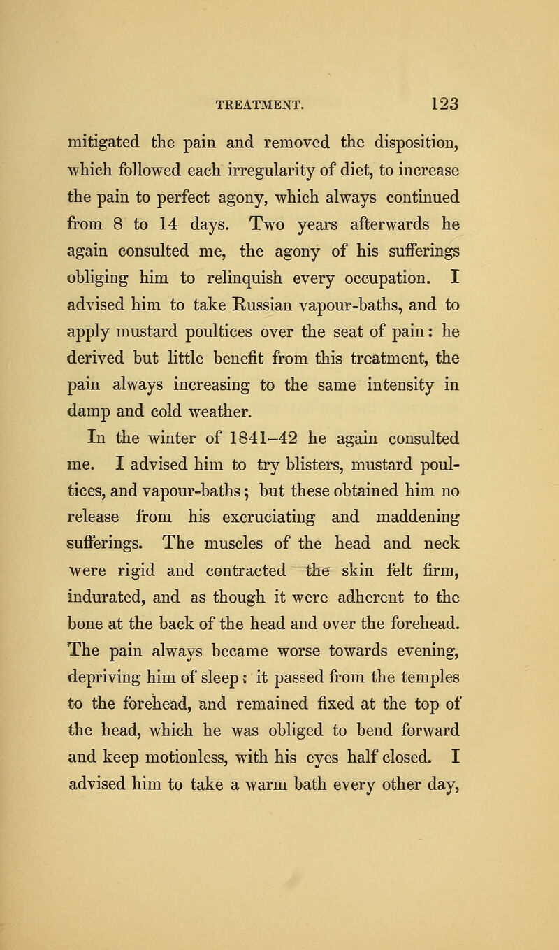 mitigated the pain and removed the disposition, which followed each irregularity of diet, to increase the pain to perfect agony, which always continued from 8 to 14 days. Two years afterwards he again consulted me, the agony of his sufferings obliging him to relinquish every occupation. I advised him to take Russian vapour-baths, and to apply mustard poultices over the seat of pain: he derived but little benefit from this treatment, the pain always increasing to the same intensity in damp and cold weather. In the winter of 1841—42 he again consulted me. I advised him to try blisters, mustard poul- tices, and vapour-baths; but these obtained him no release from his excruciating and maddening suflerings. The muscles of the head and neck were rigid and contracted the skin felt firm, indurated, and as though it were adherent to the bone at the back of the head and over the forehead. The pain always became worse towards evening, depriving him of sleep j it passed from the temples to the forehead, and remained fixed at the top of the head, which he was obliged to bend forward and keep motionless, with his eyes half closed. I advised him to take a warm bath every other day,